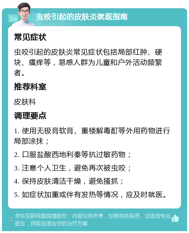 虫咬引起的皮肤炎就医指南 常见症状 虫咬引起的皮肤炎常见症状包括局部红肿、硬块、瘙痒等，易感人群为儿童和户外活动频繁者。 推荐科室 皮肤科 调理要点 1. 使用无极膏软膏、重楼解毒酊等外用药物进行局部涂抹； 2. 口服盐酸西地利秦等抗过敏药物； 3. 注意个人卫生，避免再次被虫咬； 4. 保持皮肤清洁干燥，避免搔抓； 5. 如症状加重或伴有发热等情况，应及时就医。