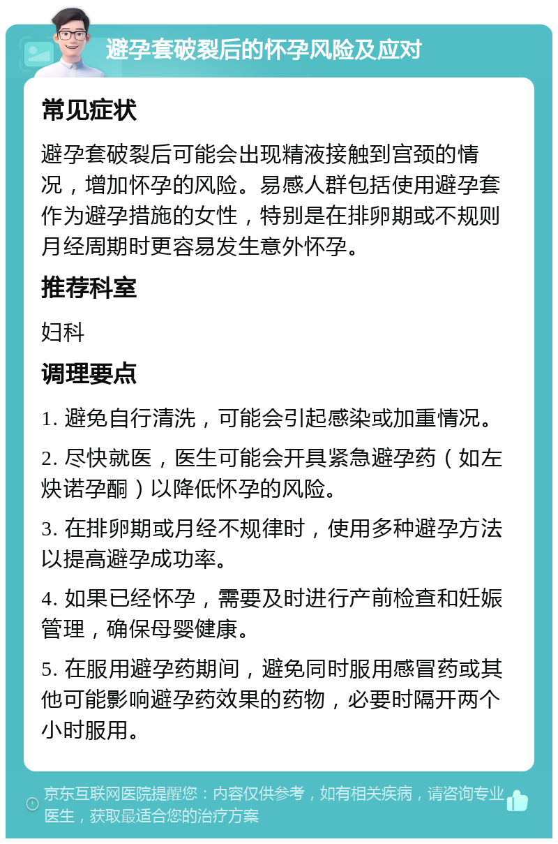 避孕套破裂后的怀孕风险及应对 常见症状 避孕套破裂后可能会出现精液接触到宫颈的情况，增加怀孕的风险。易感人群包括使用避孕套作为避孕措施的女性，特别是在排卵期或不规则月经周期时更容易发生意外怀孕。 推荐科室 妇科 调理要点 1. 避免自行清洗，可能会引起感染或加重情况。 2. 尽快就医，医生可能会开具紧急避孕药（如左炔诺孕酮）以降低怀孕的风险。 3. 在排卵期或月经不规律时，使用多种避孕方法以提高避孕成功率。 4. 如果已经怀孕，需要及时进行产前检查和妊娠管理，确保母婴健康。 5. 在服用避孕药期间，避免同时服用感冒药或其他可能影响避孕药效果的药物，必要时隔开两个小时服用。