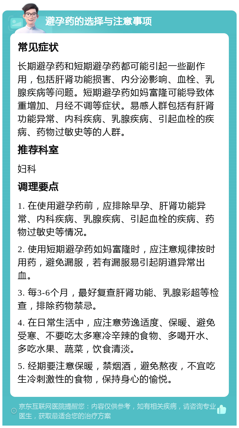 避孕药的选择与注意事项 常见症状 长期避孕药和短期避孕药都可能引起一些副作用，包括肝肾功能损害、内分泌影响、血栓、乳腺疾病等问题。短期避孕药如妈富隆可能导致体重增加、月经不调等症状。易感人群包括有肝肾功能异常、内科疾病、乳腺疾病、引起血栓的疾病、药物过敏史等的人群。 推荐科室 妇科 调理要点 1. 在使用避孕药前，应排除早孕、肝肾功能异常、内科疾病、乳腺疾病、引起血栓的疾病、药物过敏史等情况。 2. 使用短期避孕药如妈富隆时，应注意规律按时用药，避免漏服，若有漏服易引起阴道异常出血。 3. 每3-6个月，最好复查肝肾功能、乳腺彩超等检查，排除药物禁忌。 4. 在日常生活中，应注意劳逸适度、保暖、避免受寒、不要吃太多寒冷辛辣的食物、多喝开水、多吃水果、蔬菜，饮食清淡。 5. 经期要注意保暖，禁烟酒，避免熬夜，不宜吃生冷刺激性的食物，保持身心的愉悦。