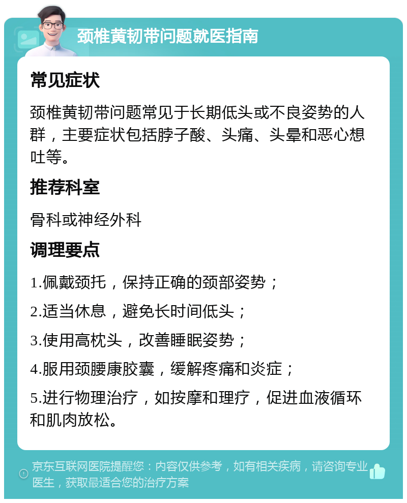 颈椎黄韧带问题就医指南 常见症状 颈椎黄韧带问题常见于长期低头或不良姿势的人群，主要症状包括脖子酸、头痛、头晕和恶心想吐等。 推荐科室 骨科或神经外科 调理要点 1.佩戴颈托，保持正确的颈部姿势； 2.适当休息，避免长时间低头； 3.使用高枕头，改善睡眠姿势； 4.服用颈腰康胶囊，缓解疼痛和炎症； 5.进行物理治疗，如按摩和理疗，促进血液循环和肌肉放松。