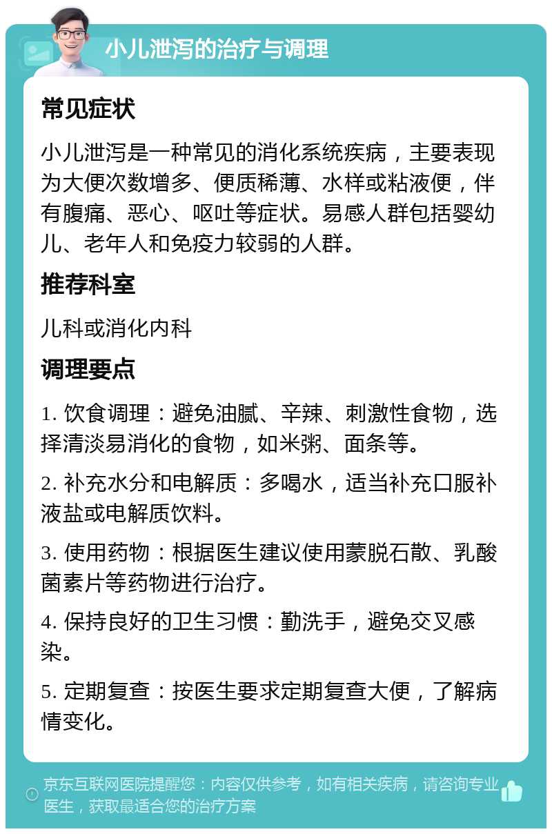 小儿泄泻的治疗与调理 常见症状 小儿泄泻是一种常见的消化系统疾病，主要表现为大便次数增多、便质稀薄、水样或粘液便，伴有腹痛、恶心、呕吐等症状。易感人群包括婴幼儿、老年人和免疫力较弱的人群。 推荐科室 儿科或消化内科 调理要点 1. 饮食调理：避免油腻、辛辣、刺激性食物，选择清淡易消化的食物，如米粥、面条等。 2. 补充水分和电解质：多喝水，适当补充口服补液盐或电解质饮料。 3. 使用药物：根据医生建议使用蒙脱石散、乳酸菌素片等药物进行治疗。 4. 保持良好的卫生习惯：勤洗手，避免交叉感染。 5. 定期复查：按医生要求定期复查大便，了解病情变化。