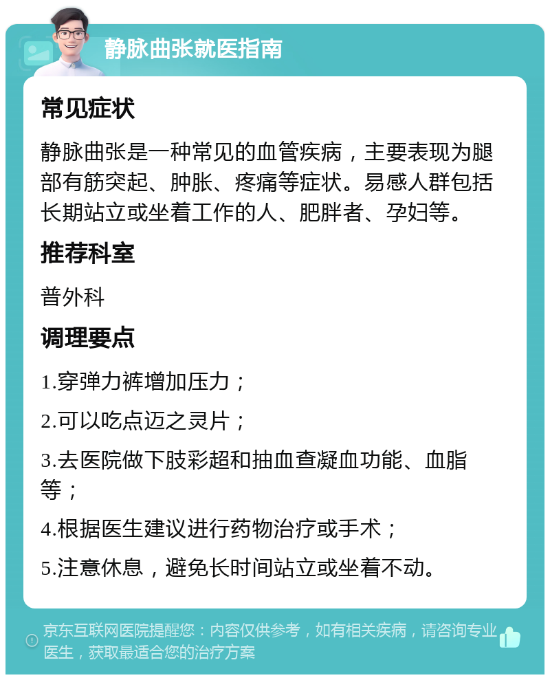 静脉曲张就医指南 常见症状 静脉曲张是一种常见的血管疾病，主要表现为腿部有筋突起、肿胀、疼痛等症状。易感人群包括长期站立或坐着工作的人、肥胖者、孕妇等。 推荐科室 普外科 调理要点 1.穿弹力裤增加压力； 2.可以吃点迈之灵片； 3.去医院做下肢彩超和抽血查凝血功能、血脂等； 4.根据医生建议进行药物治疗或手术； 5.注意休息，避免长时间站立或坐着不动。