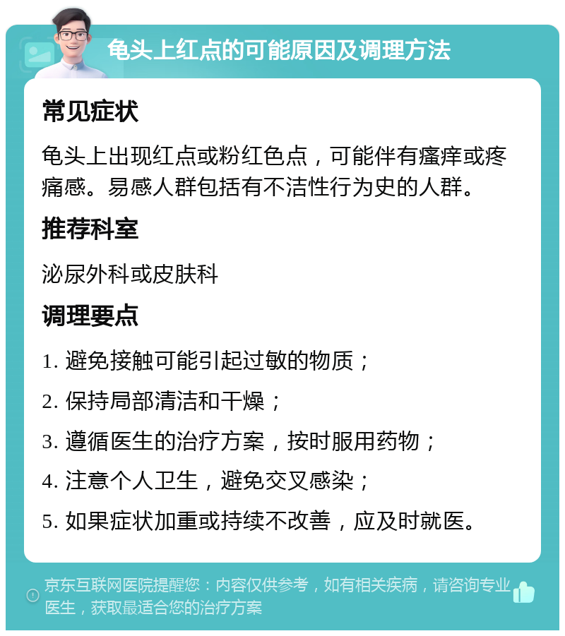 龟头上红点的可能原因及调理方法 常见症状 龟头上出现红点或粉红色点，可能伴有瘙痒或疼痛感。易感人群包括有不洁性行为史的人群。 推荐科室 泌尿外科或皮肤科 调理要点 1. 避免接触可能引起过敏的物质； 2. 保持局部清洁和干燥； 3. 遵循医生的治疗方案，按时服用药物； 4. 注意个人卫生，避免交叉感染； 5. 如果症状加重或持续不改善，应及时就医。