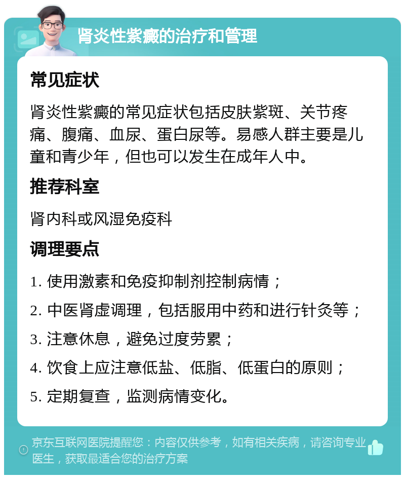 肾炎性紫癜的治疗和管理 常见症状 肾炎性紫癜的常见症状包括皮肤紫斑、关节疼痛、腹痛、血尿、蛋白尿等。易感人群主要是儿童和青少年，但也可以发生在成年人中。 推荐科室 肾内科或风湿免疫科 调理要点 1. 使用激素和免疫抑制剂控制病情； 2. 中医肾虚调理，包括服用中药和进行针灸等； 3. 注意休息，避免过度劳累； 4. 饮食上应注意低盐、低脂、低蛋白的原则； 5. 定期复查，监测病情变化。