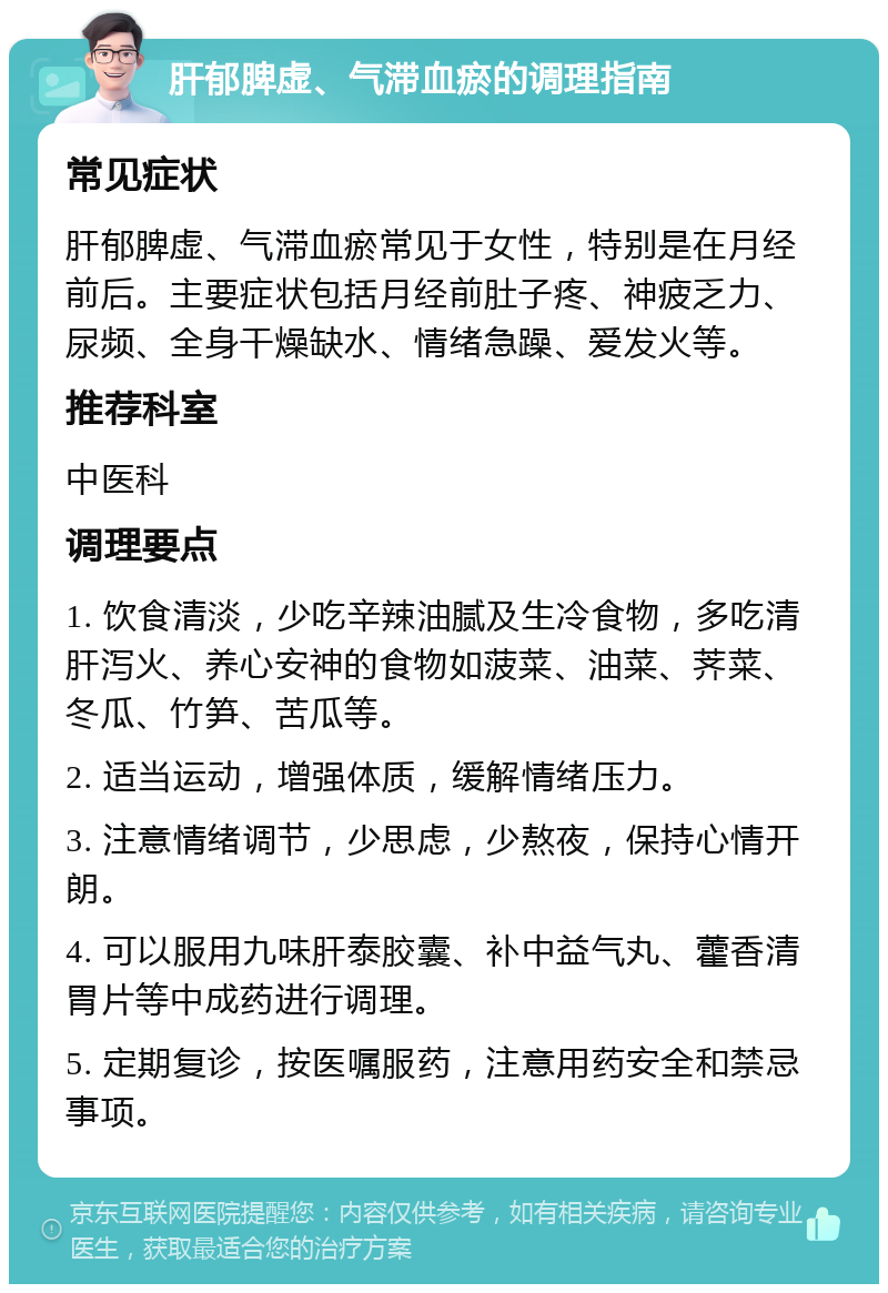 肝郁脾虚、气滞血瘀的调理指南 常见症状 肝郁脾虚、气滞血瘀常见于女性，特别是在月经前后。主要症状包括月经前肚子疼、神疲乏力、尿频、全身干燥缺水、情绪急躁、爱发火等。 推荐科室 中医科 调理要点 1. 饮食清淡，少吃辛辣油腻及生冷食物，多吃清肝泻火、养心安神的食物如菠菜、油菜、荠菜、冬瓜、竹笋、苦瓜等。 2. 适当运动，增强体质，缓解情绪压力。 3. 注意情绪调节，少思虑，少熬夜，保持心情开朗。 4. 可以服用九味肝泰胶囊、补中益气丸、藿香清胃片等中成药进行调理。 5. 定期复诊，按医嘱服药，注意用药安全和禁忌事项。