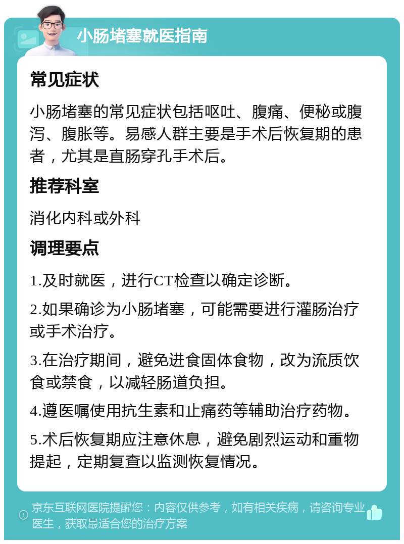 小肠堵塞就医指南 常见症状 小肠堵塞的常见症状包括呕吐、腹痛、便秘或腹泻、腹胀等。易感人群主要是手术后恢复期的患者，尤其是直肠穿孔手术后。 推荐科室 消化内科或外科 调理要点 1.及时就医，进行CT检查以确定诊断。 2.如果确诊为小肠堵塞，可能需要进行灌肠治疗或手术治疗。 3.在治疗期间，避免进食固体食物，改为流质饮食或禁食，以减轻肠道负担。 4.遵医嘱使用抗生素和止痛药等辅助治疗药物。 5.术后恢复期应注意休息，避免剧烈运动和重物提起，定期复查以监测恢复情况。