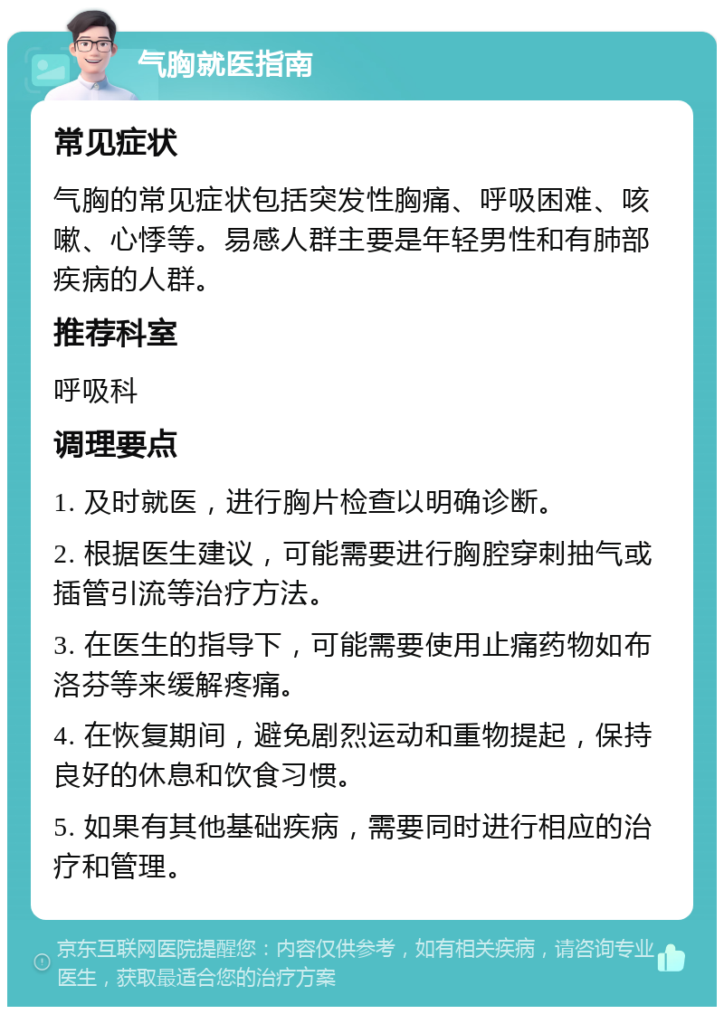 气胸就医指南 常见症状 气胸的常见症状包括突发性胸痛、呼吸困难、咳嗽、心悸等。易感人群主要是年轻男性和有肺部疾病的人群。 推荐科室 呼吸科 调理要点 1. 及时就医，进行胸片检查以明确诊断。 2. 根据医生建议，可能需要进行胸腔穿刺抽气或插管引流等治疗方法。 3. 在医生的指导下，可能需要使用止痛药物如布洛芬等来缓解疼痛。 4. 在恢复期间，避免剧烈运动和重物提起，保持良好的休息和饮食习惯。 5. 如果有其他基础疾病，需要同时进行相应的治疗和管理。