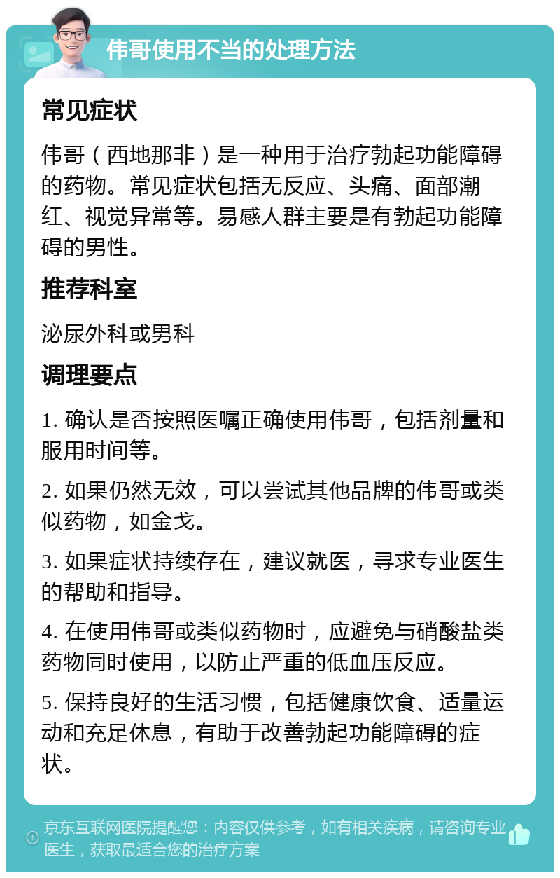 伟哥使用不当的处理方法 常见症状 伟哥（西地那非）是一种用于治疗勃起功能障碍的药物。常见症状包括无反应、头痛、面部潮红、视觉异常等。易感人群主要是有勃起功能障碍的男性。 推荐科室 泌尿外科或男科 调理要点 1. 确认是否按照医嘱正确使用伟哥，包括剂量和服用时间等。 2. 如果仍然无效，可以尝试其他品牌的伟哥或类似药物，如金戈。 3. 如果症状持续存在，建议就医，寻求专业医生的帮助和指导。 4. 在使用伟哥或类似药物时，应避免与硝酸盐类药物同时使用，以防止严重的低血压反应。 5. 保持良好的生活习惯，包括健康饮食、适量运动和充足休息，有助于改善勃起功能障碍的症状。