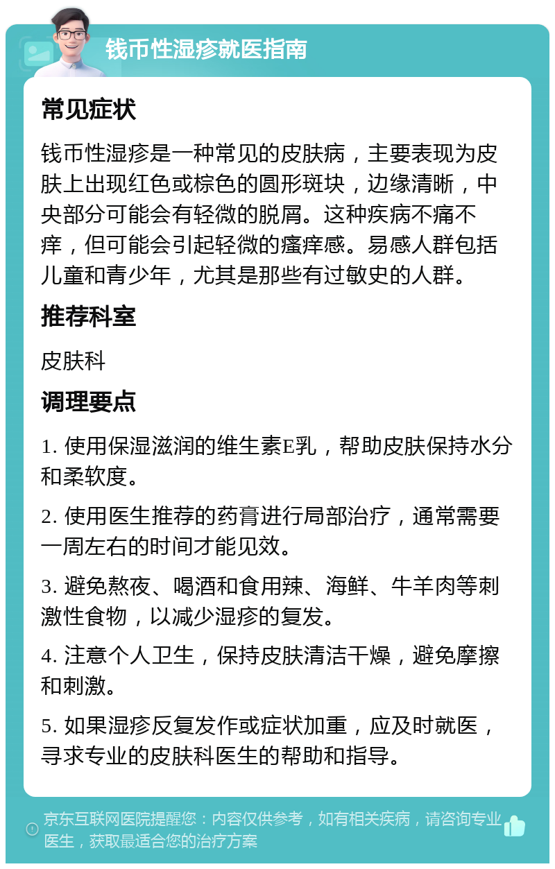 钱币性湿疹就医指南 常见症状 钱币性湿疹是一种常见的皮肤病，主要表现为皮肤上出现红色或棕色的圆形斑块，边缘清晰，中央部分可能会有轻微的脱屑。这种疾病不痛不痒，但可能会引起轻微的瘙痒感。易感人群包括儿童和青少年，尤其是那些有过敏史的人群。 推荐科室 皮肤科 调理要点 1. 使用保湿滋润的维生素E乳，帮助皮肤保持水分和柔软度。 2. 使用医生推荐的药膏进行局部治疗，通常需要一周左右的时间才能见效。 3. 避免熬夜、喝酒和食用辣、海鲜、牛羊肉等刺激性食物，以减少湿疹的复发。 4. 注意个人卫生，保持皮肤清洁干燥，避免摩擦和刺激。 5. 如果湿疹反复发作或症状加重，应及时就医，寻求专业的皮肤科医生的帮助和指导。