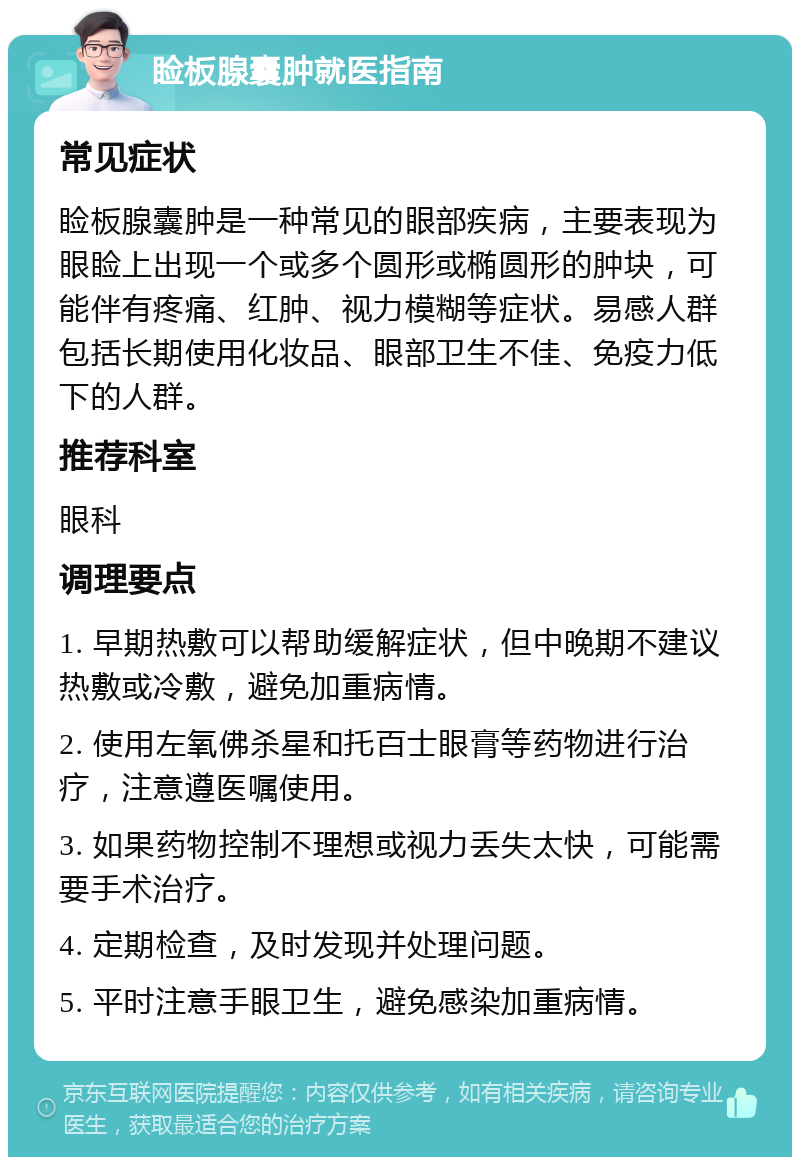 睑板腺囊肿就医指南 常见症状 睑板腺囊肿是一种常见的眼部疾病，主要表现为眼睑上出现一个或多个圆形或椭圆形的肿块，可能伴有疼痛、红肿、视力模糊等症状。易感人群包括长期使用化妆品、眼部卫生不佳、免疫力低下的人群。 推荐科室 眼科 调理要点 1. 早期热敷可以帮助缓解症状，但中晚期不建议热敷或冷敷，避免加重病情。 2. 使用左氧佛杀星和托百士眼膏等药物进行治疗，注意遵医嘱使用。 3. 如果药物控制不理想或视力丢失太快，可能需要手术治疗。 4. 定期检查，及时发现并处理问题。 5. 平时注意手眼卫生，避免感染加重病情。