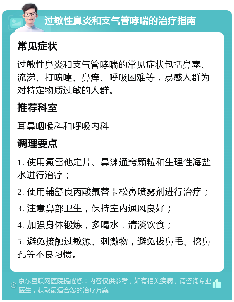 过敏性鼻炎和支气管哮喘的治疗指南 常见症状 过敏性鼻炎和支气管哮喘的常见症状包括鼻塞、流涕、打喷嚏、鼻痒、呼吸困难等，易感人群为对特定物质过敏的人群。 推荐科室 耳鼻咽喉科和呼吸内科 调理要点 1. 使用氯雷他定片、鼻渊通窍颗粒和生理性海盐水进行治疗； 2. 使用辅舒良丙酸氟替卡松鼻喷雾剂进行治疗； 3. 注意鼻部卫生，保持室内通风良好； 4. 加强身体锻炼，多喝水，清淡饮食； 5. 避免接触过敏源、刺激物，避免拔鼻毛、挖鼻孔等不良习惯。