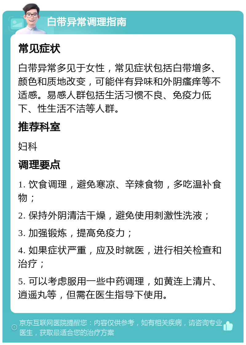 白带异常调理指南 常见症状 白带异常多见于女性，常见症状包括白带增多、颜色和质地改变，可能伴有异味和外阴瘙痒等不适感。易感人群包括生活习惯不良、免疫力低下、性生活不洁等人群。 推荐科室 妇科 调理要点 1. 饮食调理，避免寒凉、辛辣食物，多吃温补食物； 2. 保持外阴清洁干燥，避免使用刺激性洗液； 3. 加强锻炼，提高免疫力； 4. 如果症状严重，应及时就医，进行相关检查和治疗； 5. 可以考虑服用一些中药调理，如黄连上清片、逍遥丸等，但需在医生指导下使用。