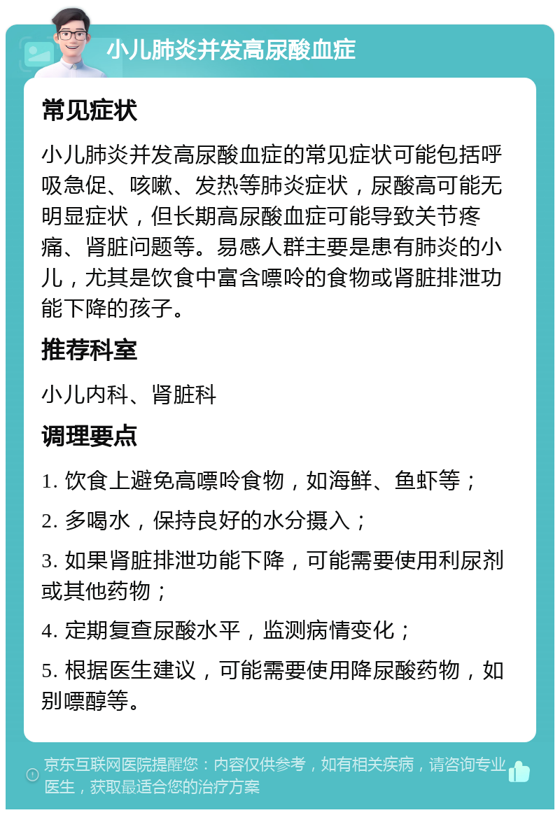 小儿肺炎并发高尿酸血症 常见症状 小儿肺炎并发高尿酸血症的常见症状可能包括呼吸急促、咳嗽、发热等肺炎症状，尿酸高可能无明显症状，但长期高尿酸血症可能导致关节疼痛、肾脏问题等。易感人群主要是患有肺炎的小儿，尤其是饮食中富含嘌呤的食物或肾脏排泄功能下降的孩子。 推荐科室 小儿内科、肾脏科 调理要点 1. 饮食上避免高嘌呤食物，如海鲜、鱼虾等； 2. 多喝水，保持良好的水分摄入； 3. 如果肾脏排泄功能下降，可能需要使用利尿剂或其他药物； 4. 定期复查尿酸水平，监测病情变化； 5. 根据医生建议，可能需要使用降尿酸药物，如别嘌醇等。