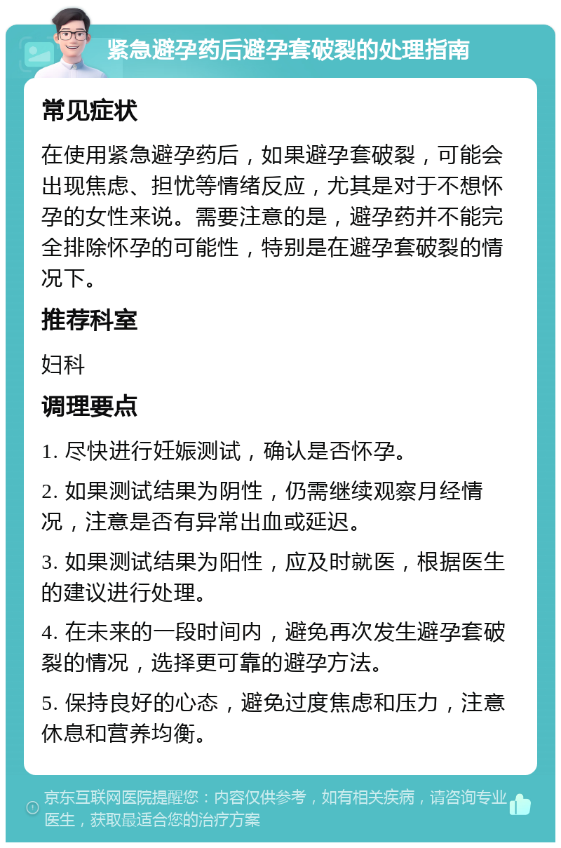 紧急避孕药后避孕套破裂的处理指南 常见症状 在使用紧急避孕药后，如果避孕套破裂，可能会出现焦虑、担忧等情绪反应，尤其是对于不想怀孕的女性来说。需要注意的是，避孕药并不能完全排除怀孕的可能性，特别是在避孕套破裂的情况下。 推荐科室 妇科 调理要点 1. 尽快进行妊娠测试，确认是否怀孕。 2. 如果测试结果为阴性，仍需继续观察月经情况，注意是否有异常出血或延迟。 3. 如果测试结果为阳性，应及时就医，根据医生的建议进行处理。 4. 在未来的一段时间内，避免再次发生避孕套破裂的情况，选择更可靠的避孕方法。 5. 保持良好的心态，避免过度焦虑和压力，注意休息和营养均衡。