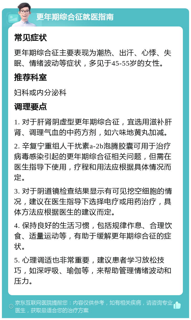 更年期综合征就医指南 常见症状 更年期综合征主要表现为潮热、出汗、心悸、失眠、情绪波动等症状，多见于45-55岁的女性。 推荐科室 妇科或内分泌科 调理要点 1. 对于肝肾阴虚型更年期综合征，宜选用滋补肝肾、调理气血的中药方剂，如六味地黄丸加减。 2. 辛复宁重组人干扰素a-2b泡腾胶囊可用于治疗病毒感染引起的更年期综合征相关问题，但需在医生指导下使用，疗程和用法应根据具体情况而定。 3. 对于阴道镜检查结果显示有可见挖空细胞的情况，建议在医生指导下选择电疗或用药治疗，具体方法应根据医生的建议而定。 4. 保持良好的生活习惯，包括规律作息、合理饮食、适量运动等，有助于缓解更年期综合征的症状。 5. 心理调适也非常重要，建议患者学习放松技巧，如深呼吸、瑜伽等，来帮助管理情绪波动和压力。