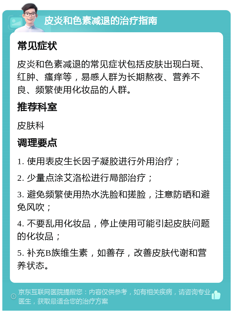 皮炎和色素减退的治疗指南 常见症状 皮炎和色素减退的常见症状包括皮肤出现白斑、红肿、瘙痒等，易感人群为长期熬夜、营养不良、频繁使用化妆品的人群。 推荐科室 皮肤科 调理要点 1. 使用表皮生长因子凝胶进行外用治疗； 2. 少量点涂艾洛松进行局部治疗； 3. 避免频繁使用热水洗脸和搓脸，注意防晒和避免风吹； 4. 不要乱用化妆品，停止使用可能引起皮肤问题的化妆品； 5. 补充B族维生素，如善存，改善皮肤代谢和营养状态。