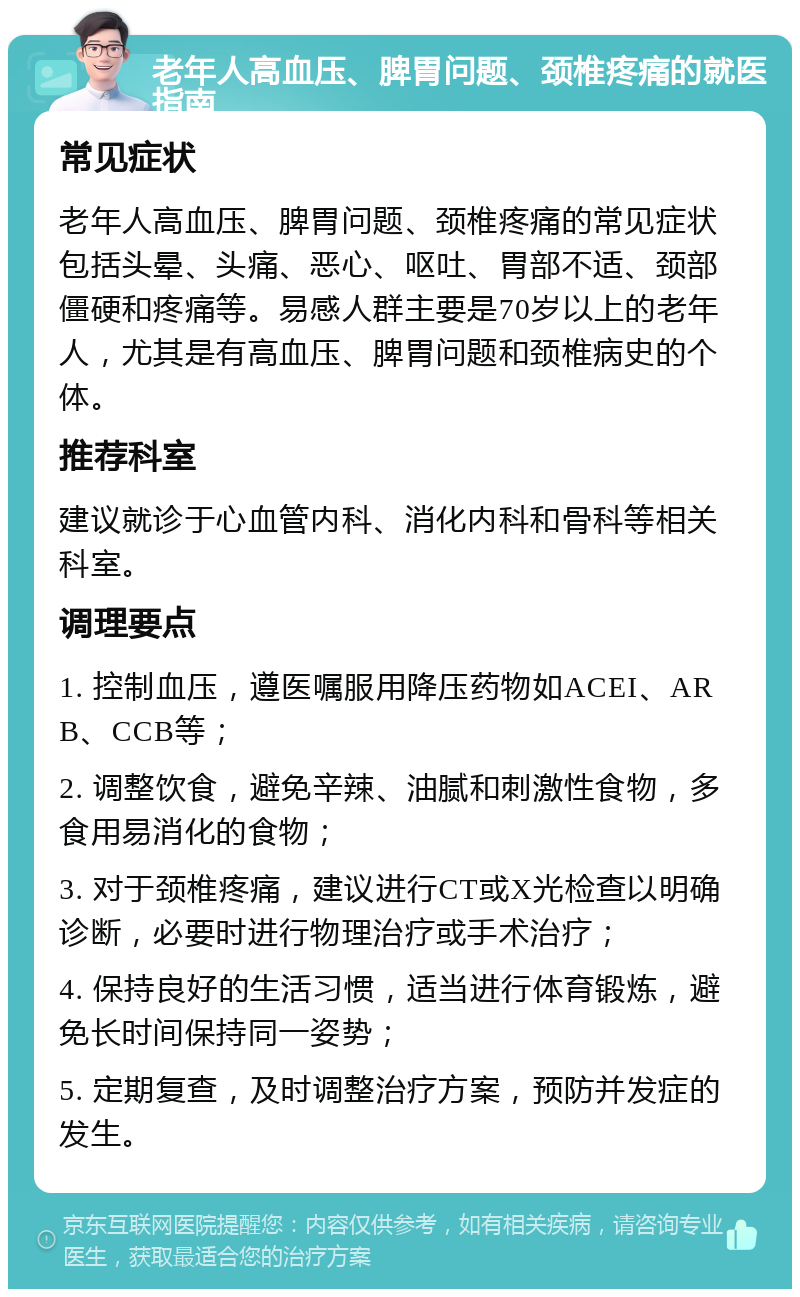 老年人高血压、脾胃问题、颈椎疼痛的就医指南 常见症状 老年人高血压、脾胃问题、颈椎疼痛的常见症状包括头晕、头痛、恶心、呕吐、胃部不适、颈部僵硬和疼痛等。易感人群主要是70岁以上的老年人，尤其是有高血压、脾胃问题和颈椎病史的个体。 推荐科室 建议就诊于心血管内科、消化内科和骨科等相关科室。 调理要点 1. 控制血压，遵医嘱服用降压药物如ACEI、ARB、CCB等； 2. 调整饮食，避免辛辣、油腻和刺激性食物，多食用易消化的食物； 3. 对于颈椎疼痛，建议进行CT或X光检查以明确诊断，必要时进行物理治疗或手术治疗； 4. 保持良好的生活习惯，适当进行体育锻炼，避免长时间保持同一姿势； 5. 定期复查，及时调整治疗方案，预防并发症的发生。