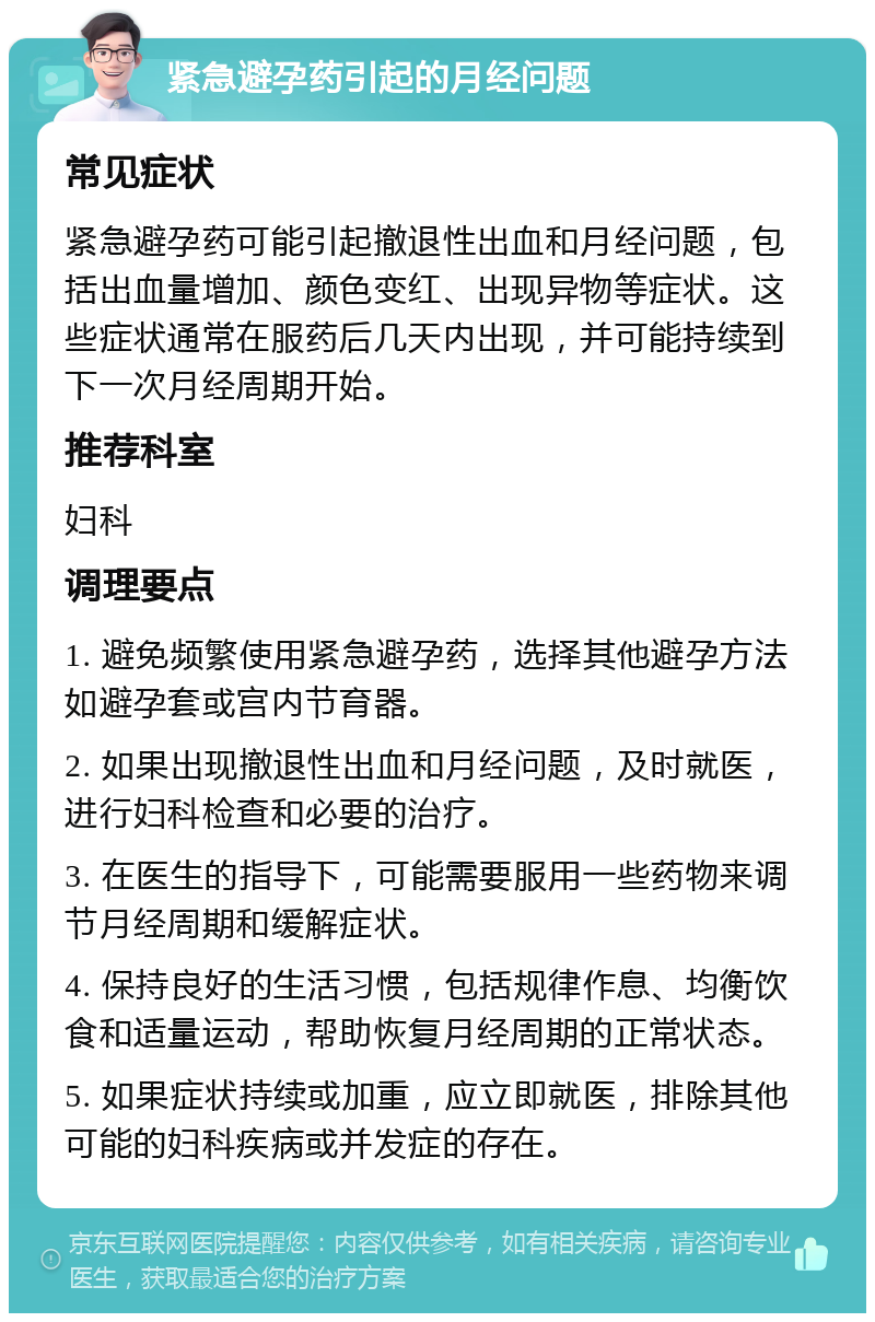 紧急避孕药引起的月经问题 常见症状 紧急避孕药可能引起撤退性出血和月经问题，包括出血量增加、颜色变红、出现异物等症状。这些症状通常在服药后几天内出现，并可能持续到下一次月经周期开始。 推荐科室 妇科 调理要点 1. 避免频繁使用紧急避孕药，选择其他避孕方法如避孕套或宫内节育器。 2. 如果出现撤退性出血和月经问题，及时就医，进行妇科检查和必要的治疗。 3. 在医生的指导下，可能需要服用一些药物来调节月经周期和缓解症状。 4. 保持良好的生活习惯，包括规律作息、均衡饮食和适量运动，帮助恢复月经周期的正常状态。 5. 如果症状持续或加重，应立即就医，排除其他可能的妇科疾病或并发症的存在。