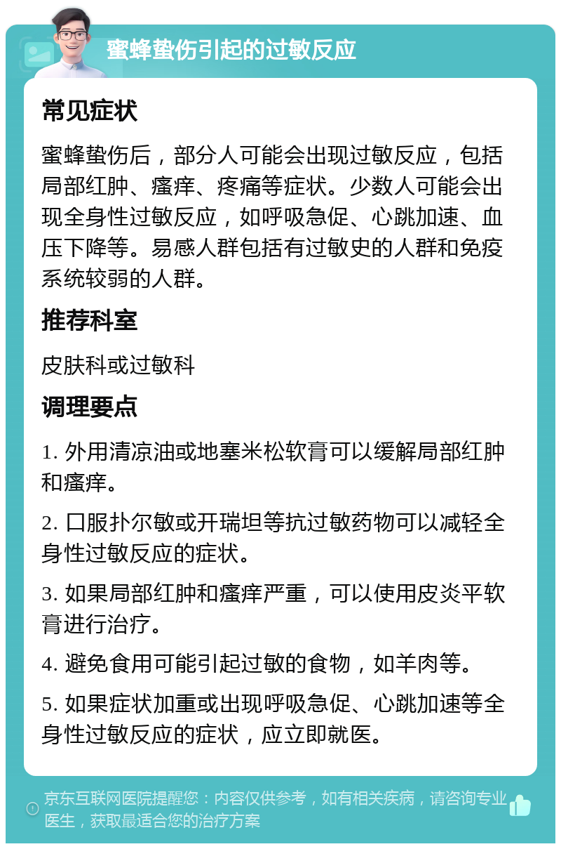 蜜蜂蛰伤引起的过敏反应 常见症状 蜜蜂蛰伤后，部分人可能会出现过敏反应，包括局部红肿、瘙痒、疼痛等症状。少数人可能会出现全身性过敏反应，如呼吸急促、心跳加速、血压下降等。易感人群包括有过敏史的人群和免疫系统较弱的人群。 推荐科室 皮肤科或过敏科 调理要点 1. 外用清凉油或地塞米松软膏可以缓解局部红肿和瘙痒。 2. 口服扑尔敏或开瑞坦等抗过敏药物可以减轻全身性过敏反应的症状。 3. 如果局部红肿和瘙痒严重，可以使用皮炎平软膏进行治疗。 4. 避免食用可能引起过敏的食物，如羊肉等。 5. 如果症状加重或出现呼吸急促、心跳加速等全身性过敏反应的症状，应立即就医。