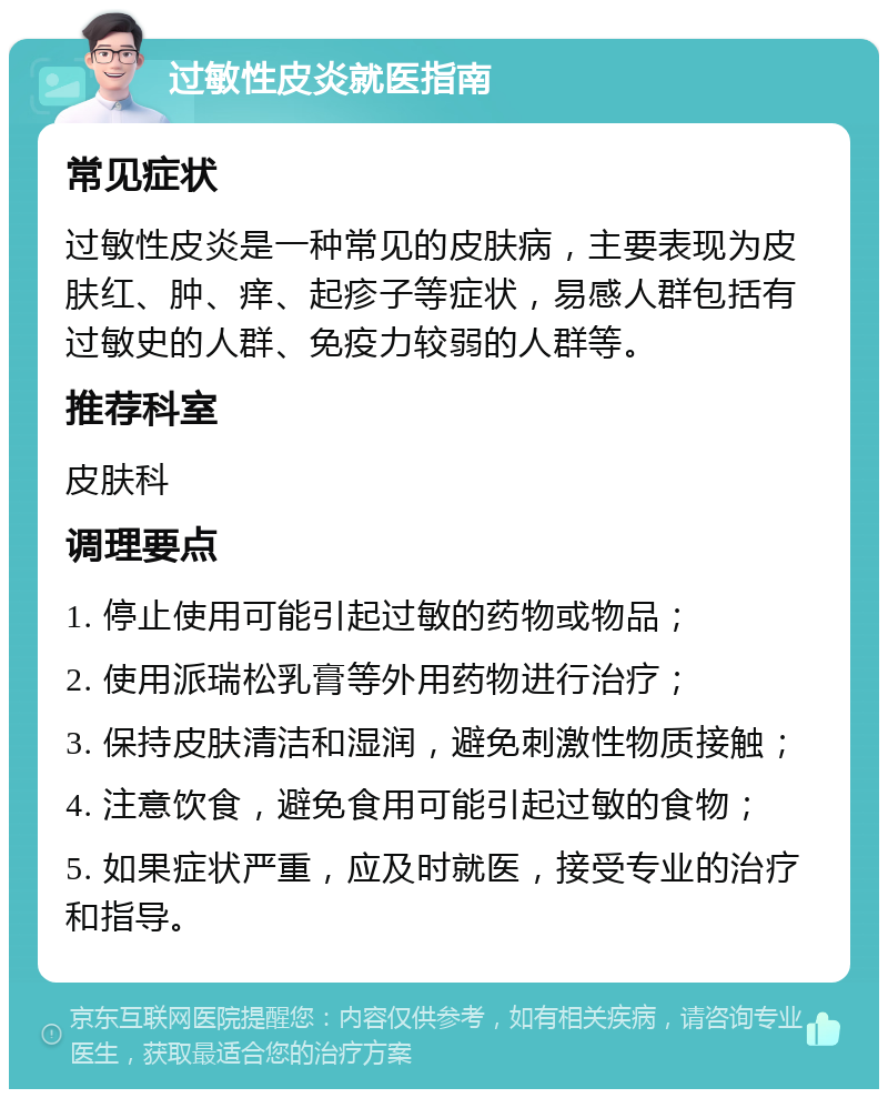 过敏性皮炎就医指南 常见症状 过敏性皮炎是一种常见的皮肤病，主要表现为皮肤红、肿、痒、起疹子等症状，易感人群包括有过敏史的人群、免疫力较弱的人群等。 推荐科室 皮肤科 调理要点 1. 停止使用可能引起过敏的药物或物品； 2. 使用派瑞松乳膏等外用药物进行治疗； 3. 保持皮肤清洁和湿润，避免刺激性物质接触； 4. 注意饮食，避免食用可能引起过敏的食物； 5. 如果症状严重，应及时就医，接受专业的治疗和指导。