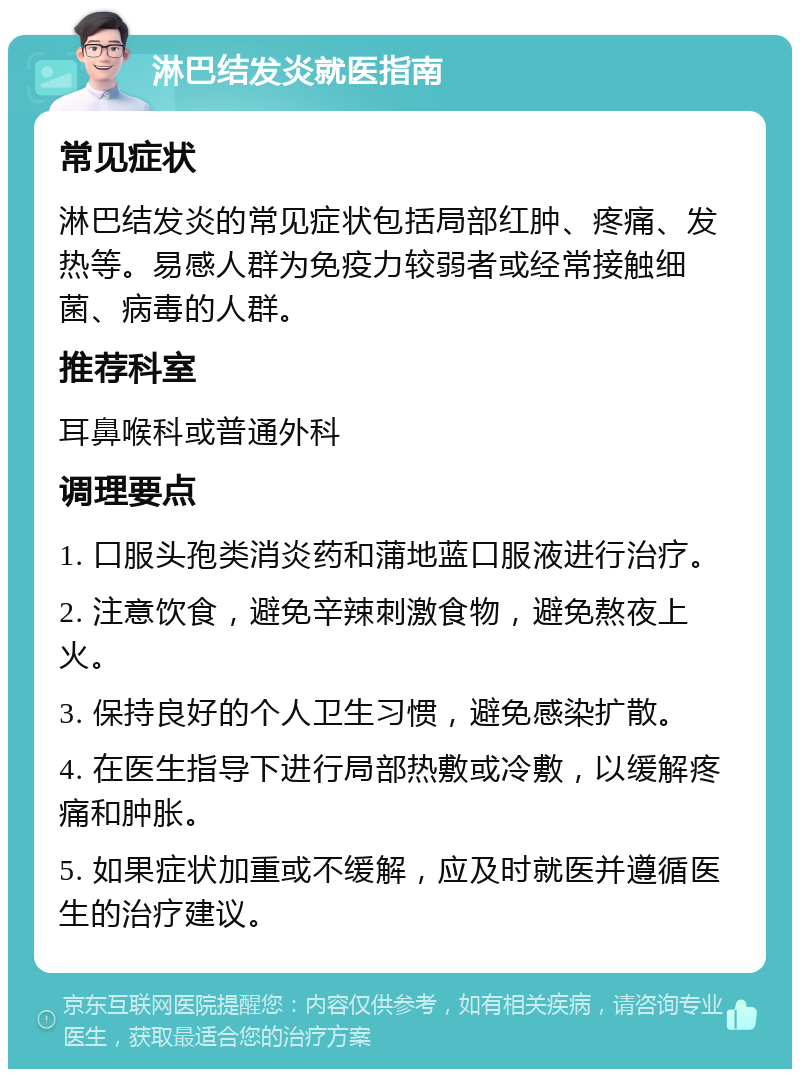 淋巴结发炎就医指南 常见症状 淋巴结发炎的常见症状包括局部红肿、疼痛、发热等。易感人群为免疫力较弱者或经常接触细菌、病毒的人群。 推荐科室 耳鼻喉科或普通外科 调理要点 1. 口服头孢类消炎药和蒲地蓝口服液进行治疗。 2. 注意饮食，避免辛辣刺激食物，避免熬夜上火。 3. 保持良好的个人卫生习惯，避免感染扩散。 4. 在医生指导下进行局部热敷或冷敷，以缓解疼痛和肿胀。 5. 如果症状加重或不缓解，应及时就医并遵循医生的治疗建议。