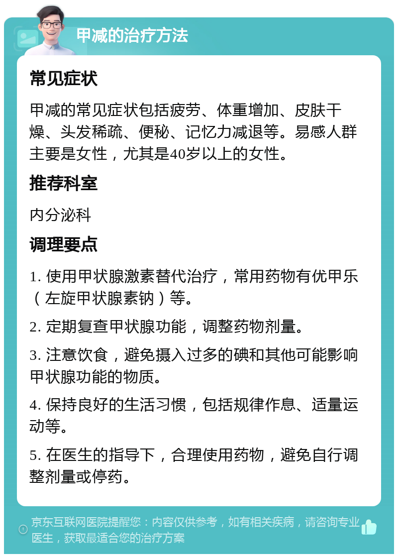 甲减的治疗方法 常见症状 甲减的常见症状包括疲劳、体重增加、皮肤干燥、头发稀疏、便秘、记忆力减退等。易感人群主要是女性，尤其是40岁以上的女性。 推荐科室 内分泌科 调理要点 1. 使用甲状腺激素替代治疗，常用药物有优甲乐（左旋甲状腺素钠）等。 2. 定期复查甲状腺功能，调整药物剂量。 3. 注意饮食，避免摄入过多的碘和其他可能影响甲状腺功能的物质。 4. 保持良好的生活习惯，包括规律作息、适量运动等。 5. 在医生的指导下，合理使用药物，避免自行调整剂量或停药。