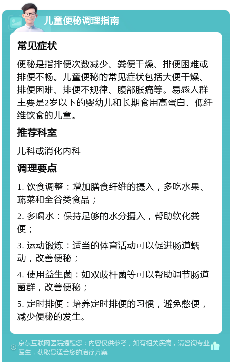 儿童便秘调理指南 常见症状 便秘是指排便次数减少、粪便干燥、排便困难或排便不畅。儿童便秘的常见症状包括大便干燥、排便困难、排便不规律、腹部胀痛等。易感人群主要是2岁以下的婴幼儿和长期食用高蛋白、低纤维饮食的儿童。 推荐科室 儿科或消化内科 调理要点 1. 饮食调整：增加膳食纤维的摄入，多吃水果、蔬菜和全谷类食品； 2. 多喝水：保持足够的水分摄入，帮助软化粪便； 3. 运动锻炼：适当的体育活动可以促进肠道蠕动，改善便秘； 4. 使用益生菌：如双歧杆菌等可以帮助调节肠道菌群，改善便秘； 5. 定时排便：培养定时排便的习惯，避免憋便，减少便秘的发生。