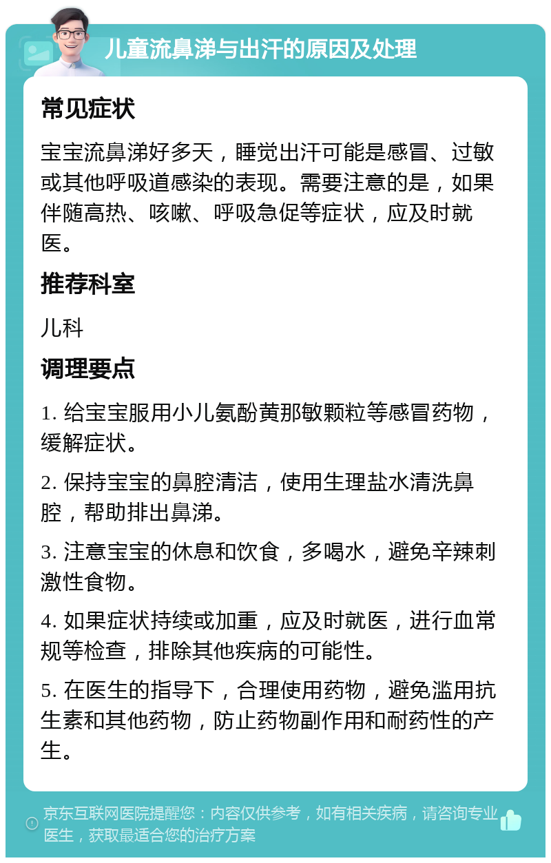 儿童流鼻涕与出汗的原因及处理 常见症状 宝宝流鼻涕好多天，睡觉出汗可能是感冒、过敏或其他呼吸道感染的表现。需要注意的是，如果伴随高热、咳嗽、呼吸急促等症状，应及时就医。 推荐科室 儿科 调理要点 1. 给宝宝服用小儿氨酚黄那敏颗粒等感冒药物，缓解症状。 2. 保持宝宝的鼻腔清洁，使用生理盐水清洗鼻腔，帮助排出鼻涕。 3. 注意宝宝的休息和饮食，多喝水，避免辛辣刺激性食物。 4. 如果症状持续或加重，应及时就医，进行血常规等检查，排除其他疾病的可能性。 5. 在医生的指导下，合理使用药物，避免滥用抗生素和其他药物，防止药物副作用和耐药性的产生。