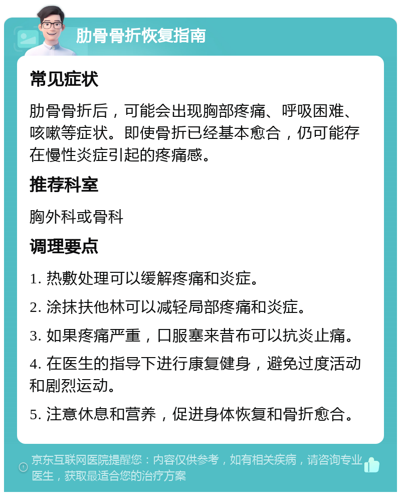 肋骨骨折恢复指南 常见症状 肋骨骨折后，可能会出现胸部疼痛、呼吸困难、咳嗽等症状。即使骨折已经基本愈合，仍可能存在慢性炎症引起的疼痛感。 推荐科室 胸外科或骨科 调理要点 1. 热敷处理可以缓解疼痛和炎症。 2. 涂抹扶他林可以减轻局部疼痛和炎症。 3. 如果疼痛严重，口服塞来昔布可以抗炎止痛。 4. 在医生的指导下进行康复健身，避免过度活动和剧烈运动。 5. 注意休息和营养，促进身体恢复和骨折愈合。