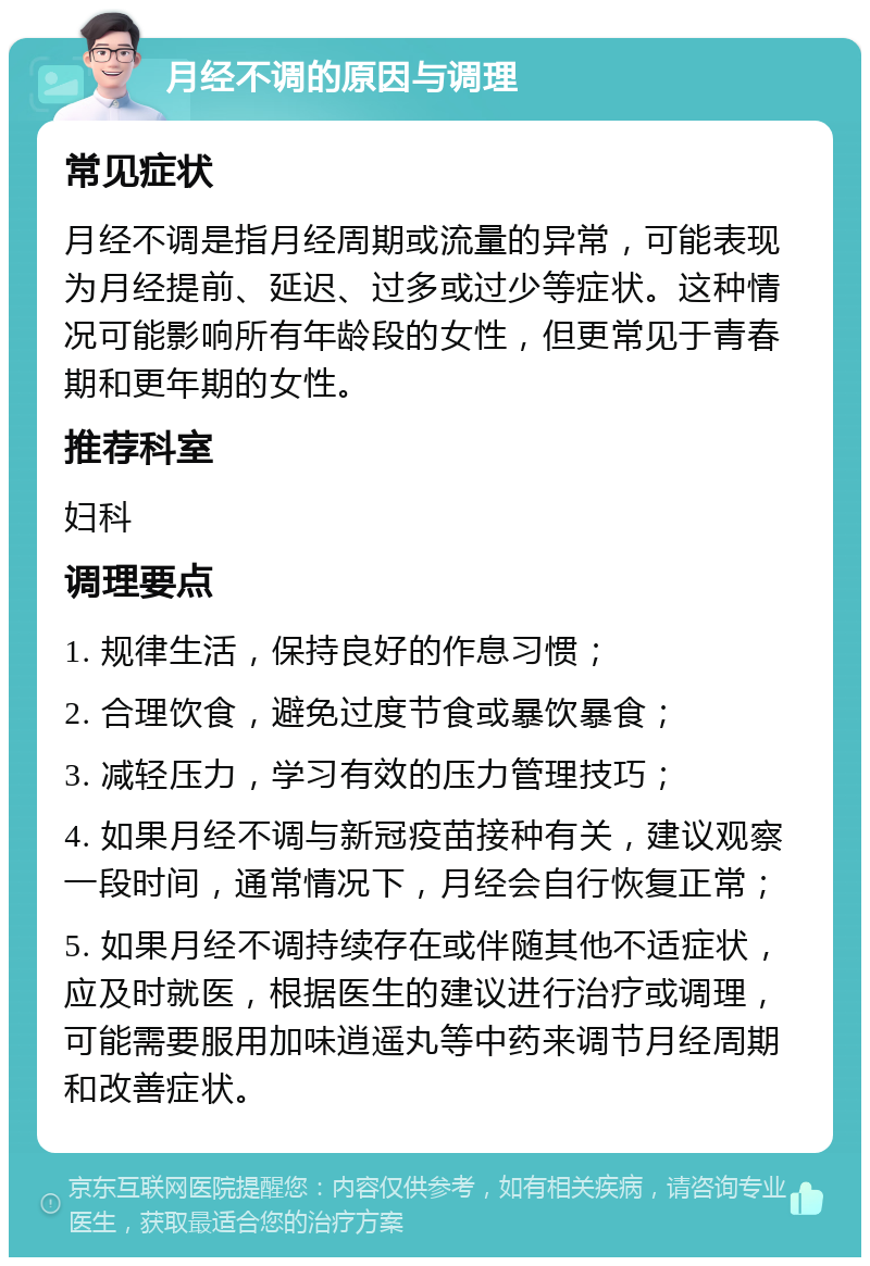 月经不调的原因与调理 常见症状 月经不调是指月经周期或流量的异常，可能表现为月经提前、延迟、过多或过少等症状。这种情况可能影响所有年龄段的女性，但更常见于青春期和更年期的女性。 推荐科室 妇科 调理要点 1. 规律生活，保持良好的作息习惯； 2. 合理饮食，避免过度节食或暴饮暴食； 3. 减轻压力，学习有效的压力管理技巧； 4. 如果月经不调与新冠疫苗接种有关，建议观察一段时间，通常情况下，月经会自行恢复正常； 5. 如果月经不调持续存在或伴随其他不适症状，应及时就医，根据医生的建议进行治疗或调理，可能需要服用加味逍遥丸等中药来调节月经周期和改善症状。