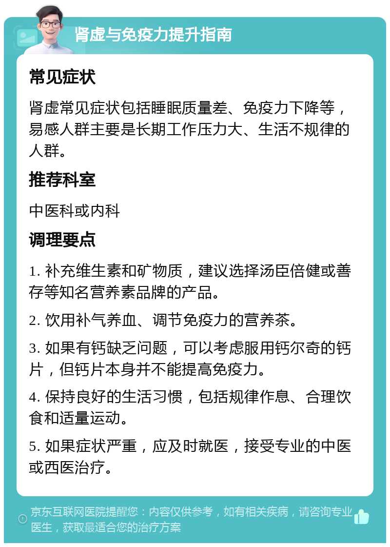 肾虚与免疫力提升指南 常见症状 肾虚常见症状包括睡眠质量差、免疫力下降等，易感人群主要是长期工作压力大、生活不规律的人群。 推荐科室 中医科或内科 调理要点 1. 补充维生素和矿物质，建议选择汤臣倍健或善存等知名营养素品牌的产品。 2. 饮用补气养血、调节免疫力的营养茶。 3. 如果有钙缺乏问题，可以考虑服用钙尔奇的钙片，但钙片本身并不能提高免疫力。 4. 保持良好的生活习惯，包括规律作息、合理饮食和适量运动。 5. 如果症状严重，应及时就医，接受专业的中医或西医治疗。