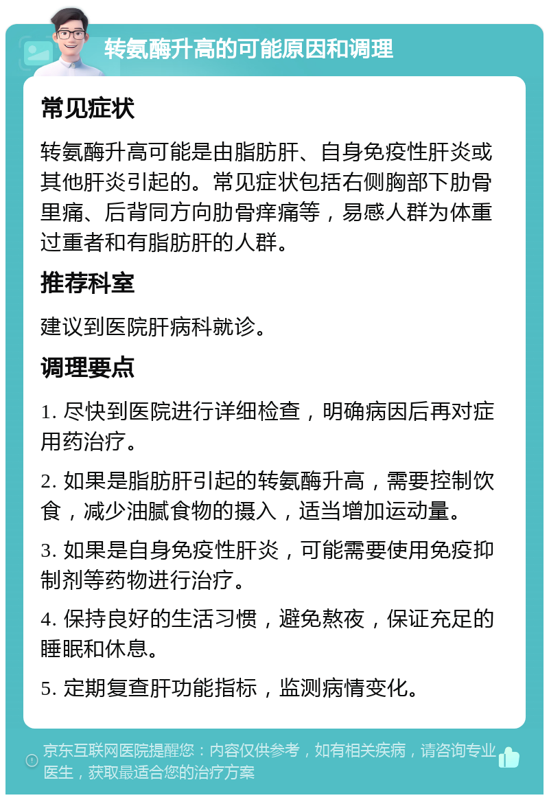 转氨酶升高的可能原因和调理 常见症状 转氨酶升高可能是由脂肪肝、自身免疫性肝炎或其他肝炎引起的。常见症状包括右侧胸部下肋骨里痛、后背同方向肋骨痒痛等，易感人群为体重过重者和有脂肪肝的人群。 推荐科室 建议到医院肝病科就诊。 调理要点 1. 尽快到医院进行详细检查，明确病因后再对症用药治疗。 2. 如果是脂肪肝引起的转氨酶升高，需要控制饮食，减少油腻食物的摄入，适当增加运动量。 3. 如果是自身免疫性肝炎，可能需要使用免疫抑制剂等药物进行治疗。 4. 保持良好的生活习惯，避免熬夜，保证充足的睡眠和休息。 5. 定期复查肝功能指标，监测病情变化。