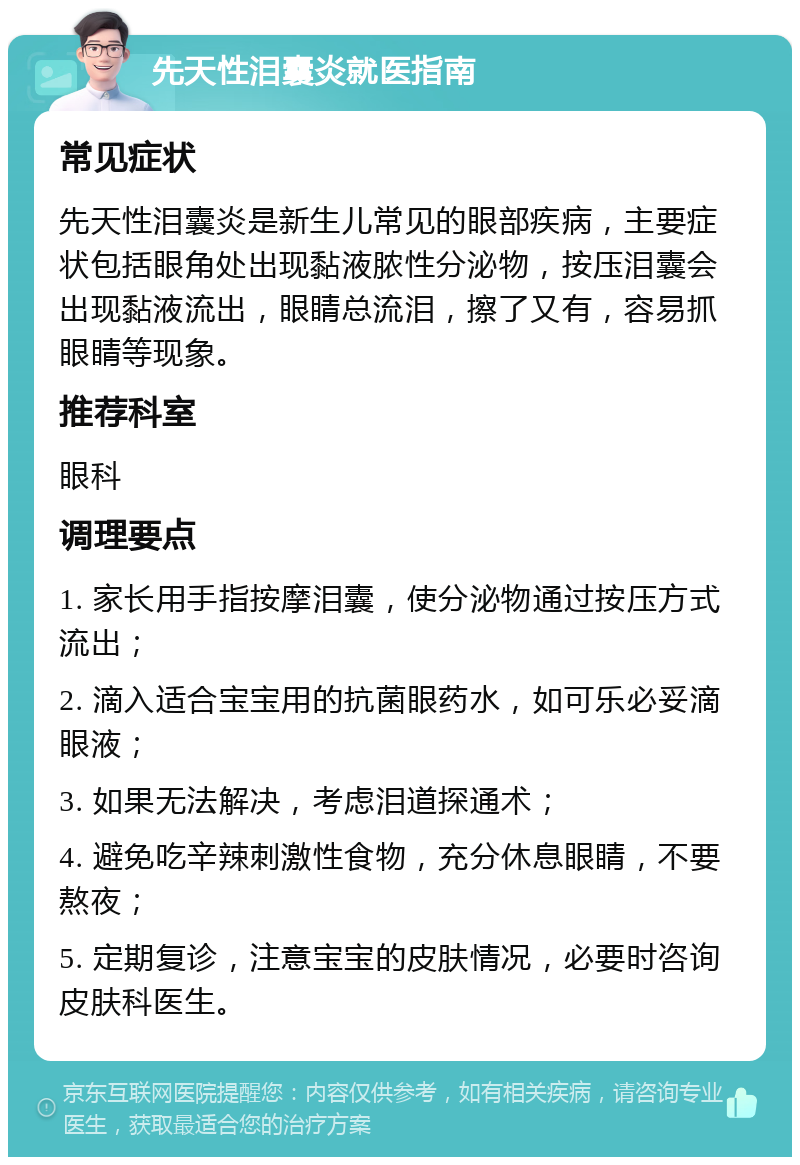 先天性泪囊炎就医指南 常见症状 先天性泪囊炎是新生儿常见的眼部疾病，主要症状包括眼角处出现黏液脓性分泌物，按压泪囊会出现黏液流出，眼睛总流泪，擦了又有，容易抓眼睛等现象。 推荐科室 眼科 调理要点 1. 家长用手指按摩泪囊，使分泌物通过按压方式流出； 2. 滴入适合宝宝用的抗菌眼药水，如可乐必妥滴眼液； 3. 如果无法解决，考虑泪道探通术； 4. 避免吃辛辣刺激性食物，充分休息眼睛，不要熬夜； 5. 定期复诊，注意宝宝的皮肤情况，必要时咨询皮肤科医生。