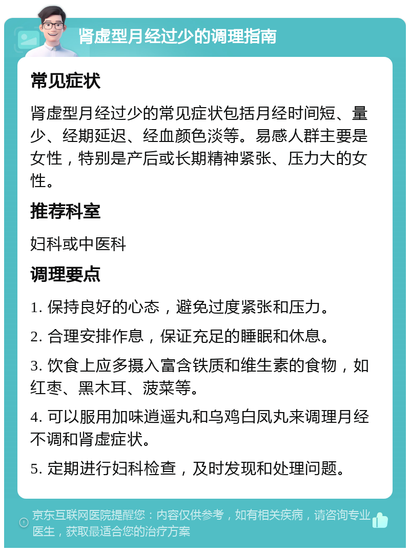 肾虚型月经过少的调理指南 常见症状 肾虚型月经过少的常见症状包括月经时间短、量少、经期延迟、经血颜色淡等。易感人群主要是女性，特别是产后或长期精神紧张、压力大的女性。 推荐科室 妇科或中医科 调理要点 1. 保持良好的心态，避免过度紧张和压力。 2. 合理安排作息，保证充足的睡眠和休息。 3. 饮食上应多摄入富含铁质和维生素的食物，如红枣、黑木耳、菠菜等。 4. 可以服用加味逍遥丸和乌鸡白凤丸来调理月经不调和肾虚症状。 5. 定期进行妇科检查，及时发现和处理问题。