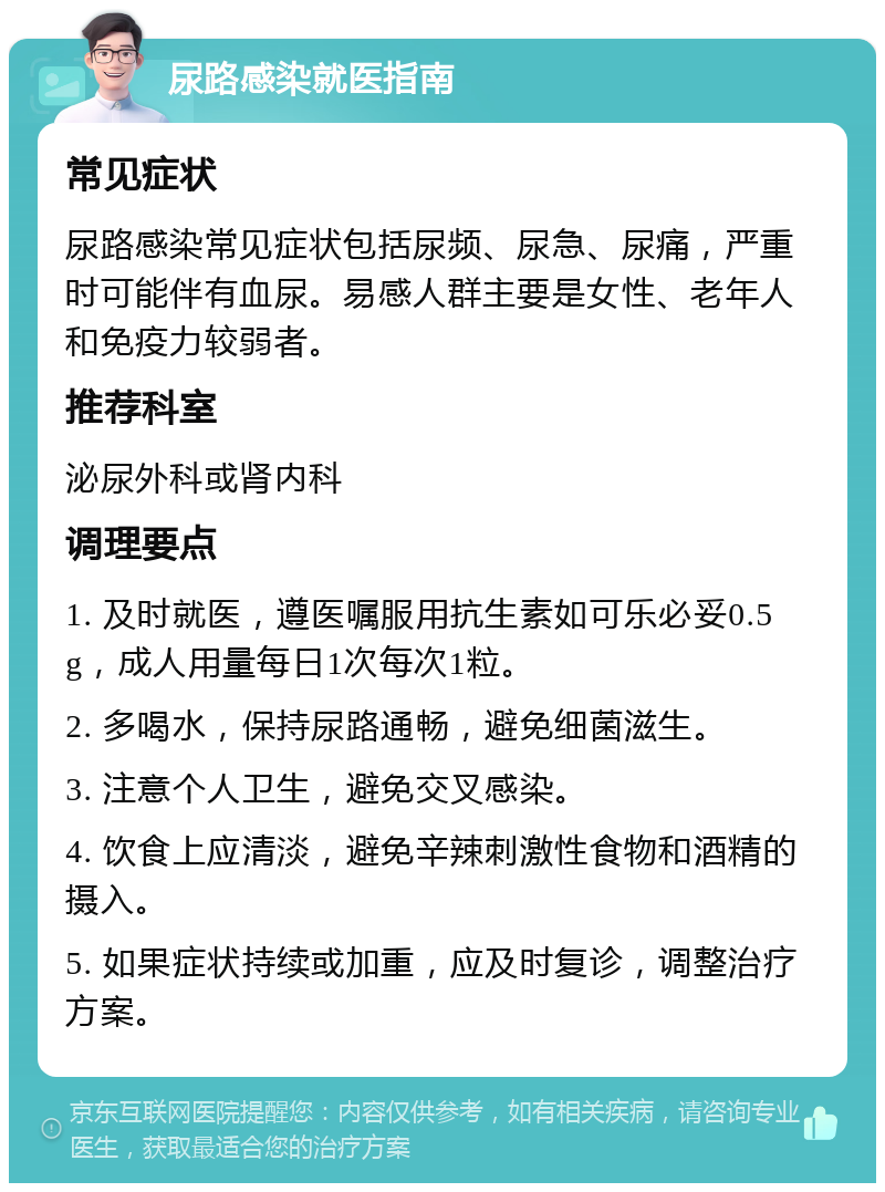 尿路感染就医指南 常见症状 尿路感染常见症状包括尿频、尿急、尿痛，严重时可能伴有血尿。易感人群主要是女性、老年人和免疫力较弱者。 推荐科室 泌尿外科或肾内科 调理要点 1. 及时就医，遵医嘱服用抗生素如可乐必妥0.5g，成人用量每日1次每次1粒。 2. 多喝水，保持尿路通畅，避免细菌滋生。 3. 注意个人卫生，避免交叉感染。 4. 饮食上应清淡，避免辛辣刺激性食物和酒精的摄入。 5. 如果症状持续或加重，应及时复诊，调整治疗方案。