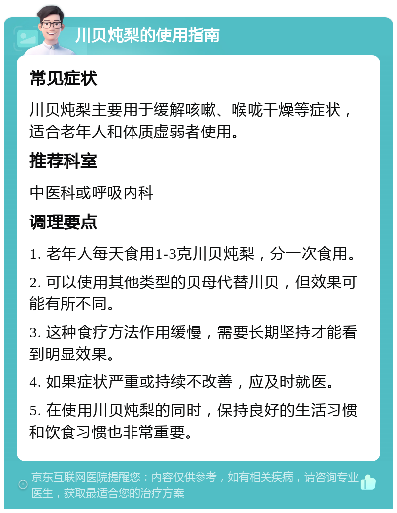 川贝炖梨的使用指南 常见症状 川贝炖梨主要用于缓解咳嗽、喉咙干燥等症状，适合老年人和体质虚弱者使用。 推荐科室 中医科或呼吸内科 调理要点 1. 老年人每天食用1-3克川贝炖梨，分一次食用。 2. 可以使用其他类型的贝母代替川贝，但效果可能有所不同。 3. 这种食疗方法作用缓慢，需要长期坚持才能看到明显效果。 4. 如果症状严重或持续不改善，应及时就医。 5. 在使用川贝炖梨的同时，保持良好的生活习惯和饮食习惯也非常重要。