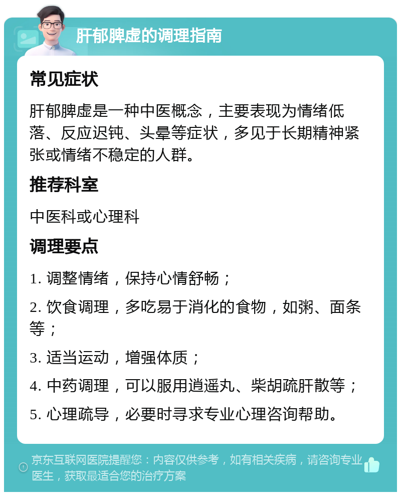 肝郁脾虚的调理指南 常见症状 肝郁脾虚是一种中医概念，主要表现为情绪低落、反应迟钝、头晕等症状，多见于长期精神紧张或情绪不稳定的人群。 推荐科室 中医科或心理科 调理要点 1. 调整情绪，保持心情舒畅； 2. 饮食调理，多吃易于消化的食物，如粥、面条等； 3. 适当运动，增强体质； 4. 中药调理，可以服用逍遥丸、柴胡疏肝散等； 5. 心理疏导，必要时寻求专业心理咨询帮助。