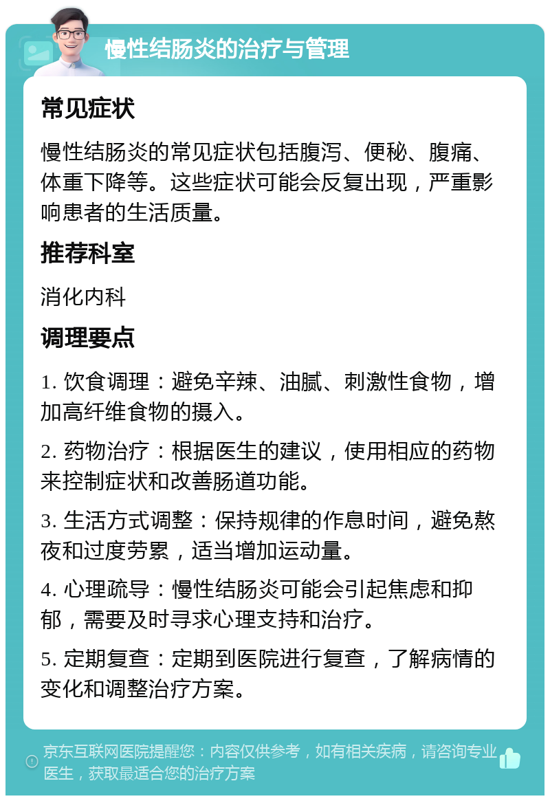 慢性结肠炎的治疗与管理 常见症状 慢性结肠炎的常见症状包括腹泻、便秘、腹痛、体重下降等。这些症状可能会反复出现，严重影响患者的生活质量。 推荐科室 消化内科 调理要点 1. 饮食调理：避免辛辣、油腻、刺激性食物，增加高纤维食物的摄入。 2. 药物治疗：根据医生的建议，使用相应的药物来控制症状和改善肠道功能。 3. 生活方式调整：保持规律的作息时间，避免熬夜和过度劳累，适当增加运动量。 4. 心理疏导：慢性结肠炎可能会引起焦虑和抑郁，需要及时寻求心理支持和治疗。 5. 定期复查：定期到医院进行复查，了解病情的变化和调整治疗方案。