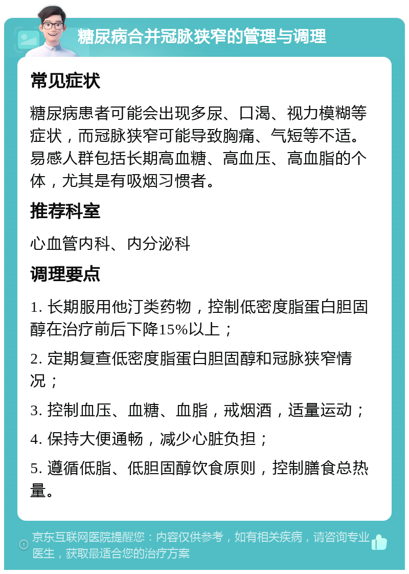 糖尿病合并冠脉狭窄的管理与调理 常见症状 糖尿病患者可能会出现多尿、口渴、视力模糊等症状，而冠脉狭窄可能导致胸痛、气短等不适。易感人群包括长期高血糖、高血压、高血脂的个体，尤其是有吸烟习惯者。 推荐科室 心血管内科、内分泌科 调理要点 1. 长期服用他汀类药物，控制低密度脂蛋白胆固醇在治疗前后下降15%以上； 2. 定期复查低密度脂蛋白胆固醇和冠脉狭窄情况； 3. 控制血压、血糖、血脂，戒烟酒，适量运动； 4. 保持大便通畅，减少心脏负担； 5. 遵循低脂、低胆固醇饮食原则，控制膳食总热量。