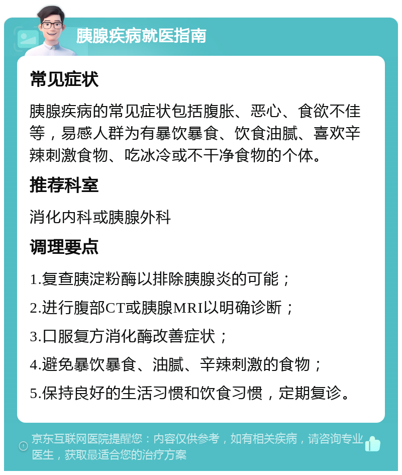 胰腺疾病就医指南 常见症状 胰腺疾病的常见症状包括腹胀、恶心、食欲不佳等，易感人群为有暴饮暴食、饮食油腻、喜欢辛辣刺激食物、吃冰冷或不干净食物的个体。 推荐科室 消化内科或胰腺外科 调理要点 1.复查胰淀粉酶以排除胰腺炎的可能； 2.进行腹部CT或胰腺MRI以明确诊断； 3.口服复方消化酶改善症状； 4.避免暴饮暴食、油腻、辛辣刺激的食物； 5.保持良好的生活习惯和饮食习惯，定期复诊。