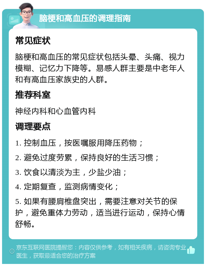 脑梗和高血压的调理指南 常见症状 脑梗和高血压的常见症状包括头晕、头痛、视力模糊、记忆力下降等。易感人群主要是中老年人和有高血压家族史的人群。 推荐科室 神经内科和心血管内科 调理要点 1. 控制血压，按医嘱服用降压药物； 2. 避免过度劳累，保持良好的生活习惯； 3. 饮食以清淡为主，少盐少油； 4. 定期复查，监测病情变化； 5. 如果有腰肩椎盘突出，需要注意对关节的保护，避免重体力劳动，适当进行运动，保持心情舒畅。