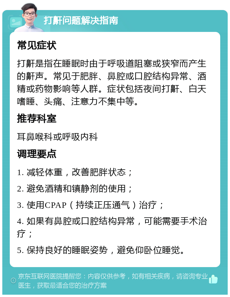 打鼾问题解决指南 常见症状 打鼾是指在睡眠时由于呼吸道阻塞或狭窄而产生的鼾声。常见于肥胖、鼻腔或口腔结构异常、酒精或药物影响等人群。症状包括夜间打鼾、白天嗜睡、头痛、注意力不集中等。 推荐科室 耳鼻喉科或呼吸内科 调理要点 1. 减轻体重，改善肥胖状态； 2. 避免酒精和镇静剂的使用； 3. 使用CPAP（持续正压通气）治疗； 4. 如果有鼻腔或口腔结构异常，可能需要手术治疗； 5. 保持良好的睡眠姿势，避免仰卧位睡觉。