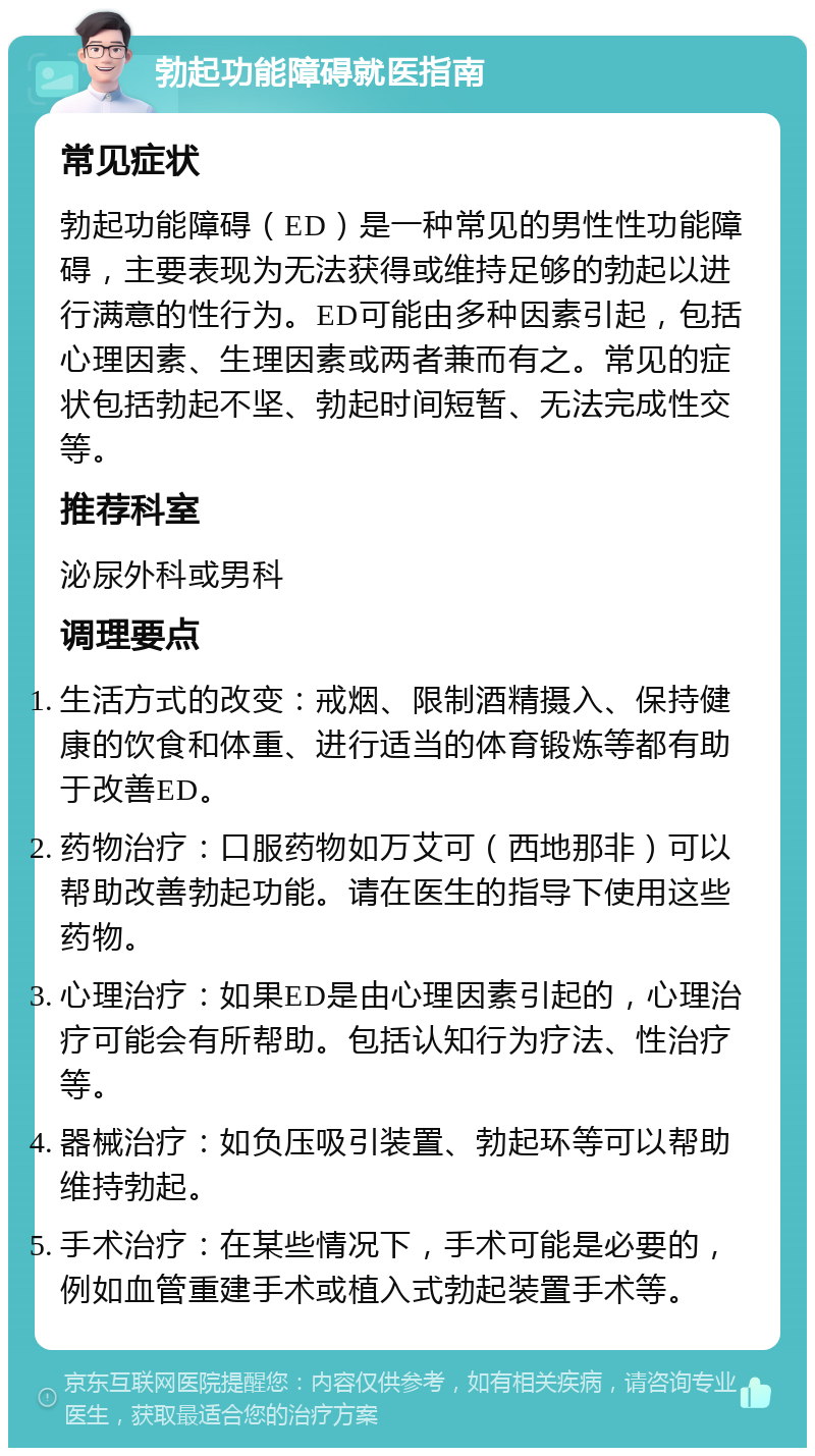 勃起功能障碍就医指南 常见症状 勃起功能障碍（ED）是一种常见的男性性功能障碍，主要表现为无法获得或维持足够的勃起以进行满意的性行为。ED可能由多种因素引起，包括心理因素、生理因素或两者兼而有之。常见的症状包括勃起不坚、勃起时间短暂、无法完成性交等。 推荐科室 泌尿外科或男科 调理要点 生活方式的改变：戒烟、限制酒精摄入、保持健康的饮食和体重、进行适当的体育锻炼等都有助于改善ED。 药物治疗：口服药物如万艾可（西地那非）可以帮助改善勃起功能。请在医生的指导下使用这些药物。 心理治疗：如果ED是由心理因素引起的，心理治疗可能会有所帮助。包括认知行为疗法、性治疗等。 器械治疗：如负压吸引装置、勃起环等可以帮助维持勃起。 手术治疗：在某些情况下，手术可能是必要的，例如血管重建手术或植入式勃起装置手术等。