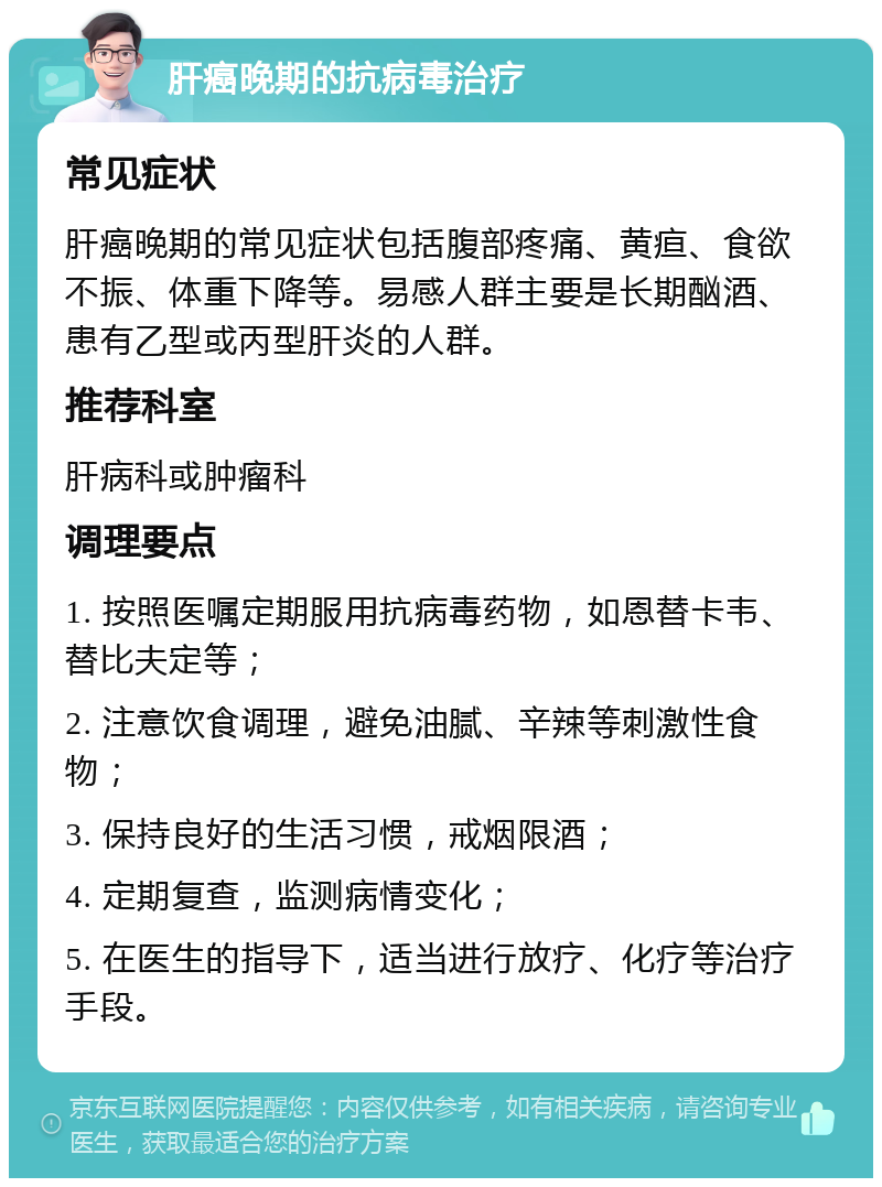 肝癌晚期的抗病毒治疗 常见症状 肝癌晚期的常见症状包括腹部疼痛、黄疸、食欲不振、体重下降等。易感人群主要是长期酗酒、患有乙型或丙型肝炎的人群。 推荐科室 肝病科或肿瘤科 调理要点 1. 按照医嘱定期服用抗病毒药物，如恩替卡韦、替比夫定等； 2. 注意饮食调理，避免油腻、辛辣等刺激性食物； 3. 保持良好的生活习惯，戒烟限酒； 4. 定期复查，监测病情变化； 5. 在医生的指导下，适当进行放疗、化疗等治疗手段。