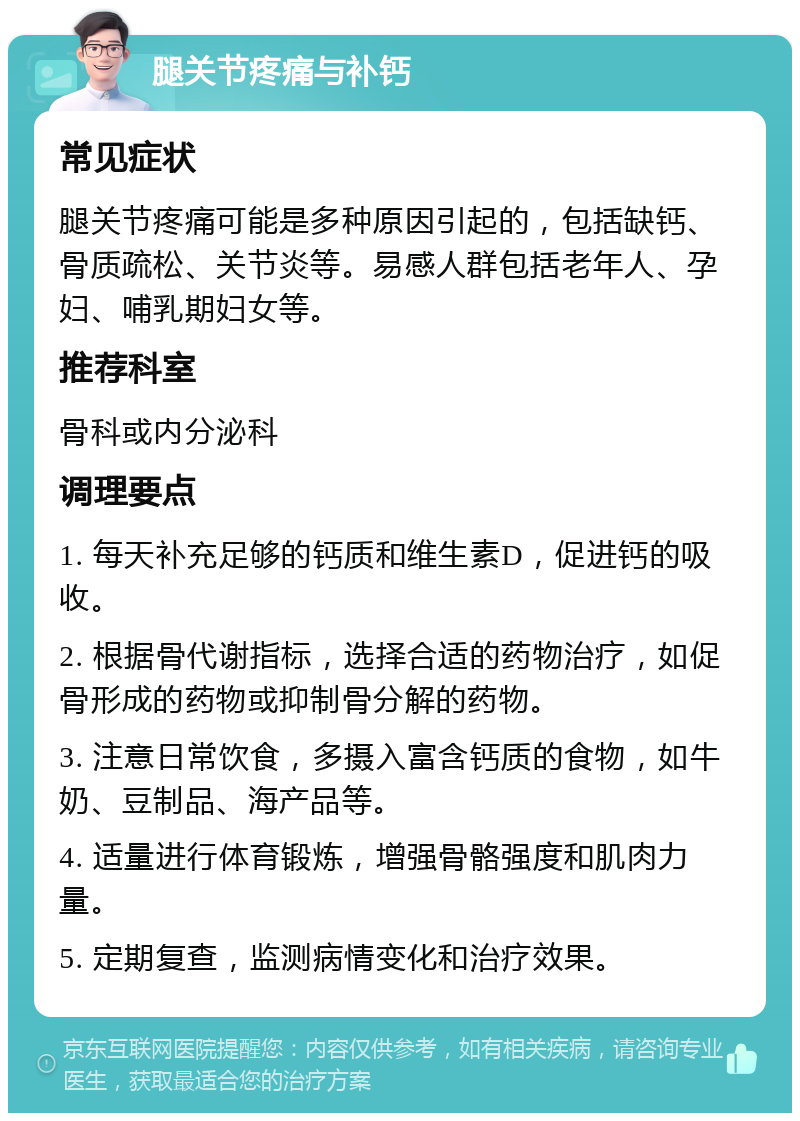 腿关节疼痛与补钙 常见症状 腿关节疼痛可能是多种原因引起的，包括缺钙、骨质疏松、关节炎等。易感人群包括老年人、孕妇、哺乳期妇女等。 推荐科室 骨科或内分泌科 调理要点 1. 每天补充足够的钙质和维生素D，促进钙的吸收。 2. 根据骨代谢指标，选择合适的药物治疗，如促骨形成的药物或抑制骨分解的药物。 3. 注意日常饮食，多摄入富含钙质的食物，如牛奶、豆制品、海产品等。 4. 适量进行体育锻炼，增强骨骼强度和肌肉力量。 5. 定期复查，监测病情变化和治疗效果。