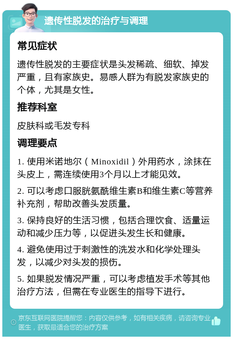 遗传性脱发的治疗与调理 常见症状 遗传性脱发的主要症状是头发稀疏、细软、掉发严重，且有家族史。易感人群为有脱发家族史的个体，尤其是女性。 推荐科室 皮肤科或毛发专科 调理要点 1. 使用米诺地尔（Minoxidil）外用药水，涂抹在头皮上，需连续使用3个月以上才能见效。 2. 可以考虑口服胱氨酰维生素B和维生素C等营养补充剂，帮助改善头发质量。 3. 保持良好的生活习惯，包括合理饮食、适量运动和减少压力等，以促进头发生长和健康。 4. 避免使用过于刺激性的洗发水和化学处理头发，以减少对头发的损伤。 5. 如果脱发情况严重，可以考虑植发手术等其他治疗方法，但需在专业医生的指导下进行。