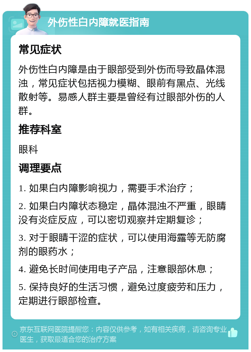 外伤性白内障就医指南 常见症状 外伤性白内障是由于眼部受到外伤而导致晶体混浊，常见症状包括视力模糊、眼前有黑点、光线散射等。易感人群主要是曾经有过眼部外伤的人群。 推荐科室 眼科 调理要点 1. 如果白内障影响视力，需要手术治疗； 2. 如果白内障状态稳定，晶体混浊不严重，眼睛没有炎症反应，可以密切观察并定期复诊； 3. 对于眼睛干涩的症状，可以使用海露等无防腐剂的眼药水； 4. 避免长时间使用电子产品，注意眼部休息； 5. 保持良好的生活习惯，避免过度疲劳和压力，定期进行眼部检查。