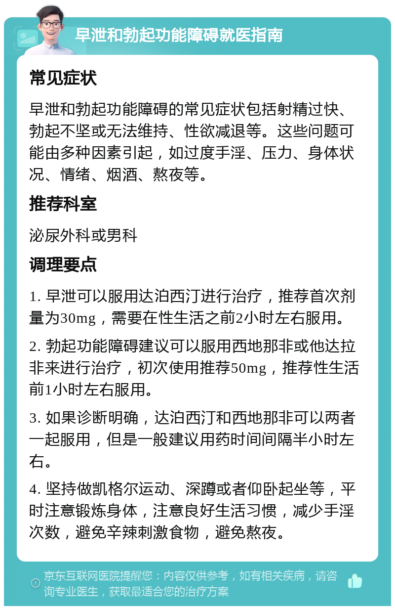 早泄和勃起功能障碍就医指南 常见症状 早泄和勃起功能障碍的常见症状包括射精过快、勃起不坚或无法维持、性欲减退等。这些问题可能由多种因素引起，如过度手淫、压力、身体状况、情绪、烟酒、熬夜等。 推荐科室 泌尿外科或男科 调理要点 1. 早泄可以服用达泊西汀进行治疗，推荐首次剂量为30mg，需要在性生活之前2小时左右服用。 2. 勃起功能障碍建议可以服用西地那非或他达拉非来进行治疗，初次使用推荐50mg，推荐性生活前1小时左右服用。 3. 如果诊断明确，达泊西汀和西地那非可以两者一起服用，但是一般建议用药时间间隔半小时左右。 4. 坚持做凯格尔运动、深蹲或者仰卧起坐等，平时注意锻炼身体，注意良好生活习惯，减少手淫次数，避免辛辣刺激食物，避免熬夜。