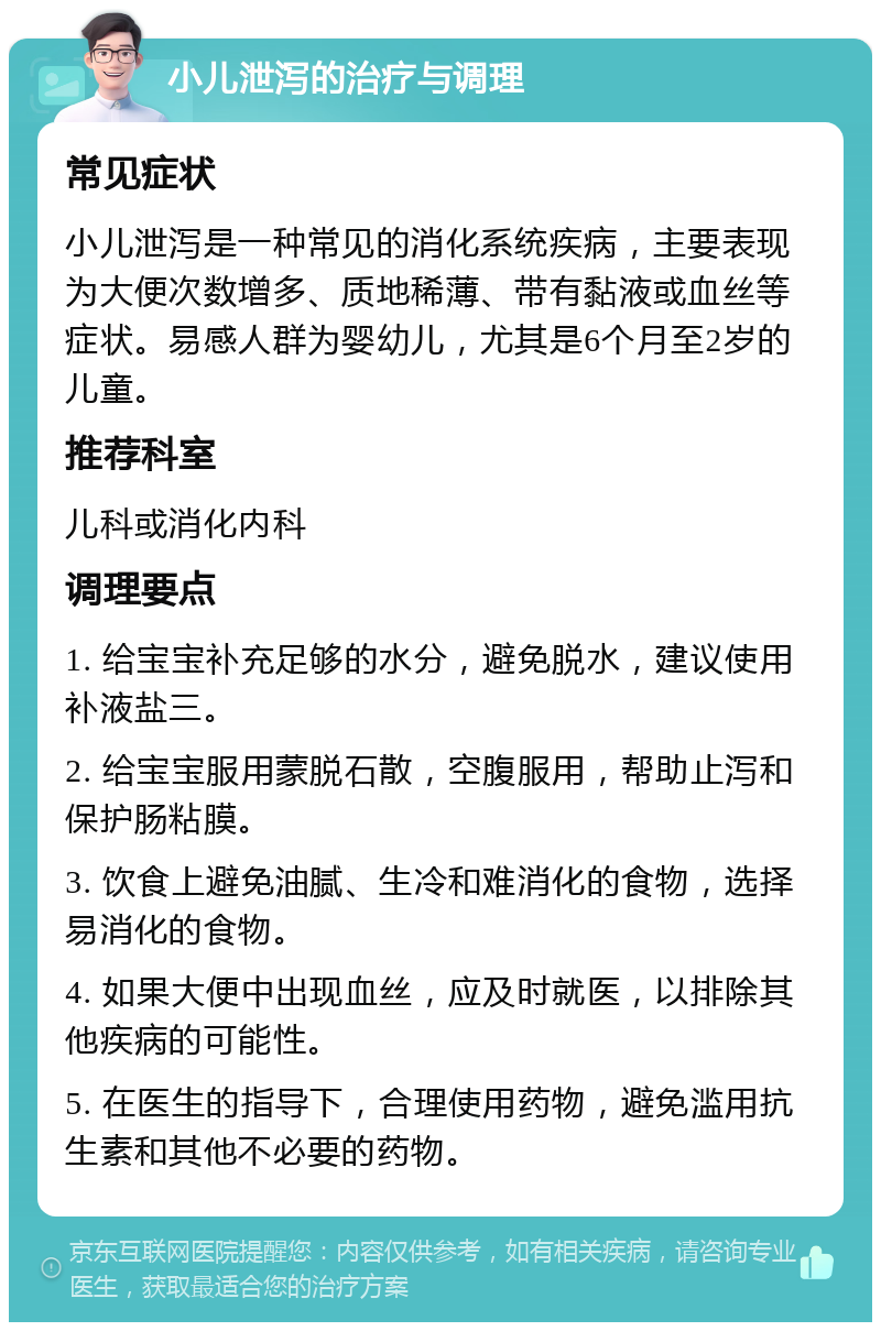 小儿泄泻的治疗与调理 常见症状 小儿泄泻是一种常见的消化系统疾病，主要表现为大便次数增多、质地稀薄、带有黏液或血丝等症状。易感人群为婴幼儿，尤其是6个月至2岁的儿童。 推荐科室 儿科或消化内科 调理要点 1. 给宝宝补充足够的水分，避免脱水，建议使用补液盐三。 2. 给宝宝服用蒙脱石散，空腹服用，帮助止泻和保护肠粘膜。 3. 饮食上避免油腻、生冷和难消化的食物，选择易消化的食物。 4. 如果大便中出现血丝，应及时就医，以排除其他疾病的可能性。 5. 在医生的指导下，合理使用药物，避免滥用抗生素和其他不必要的药物。