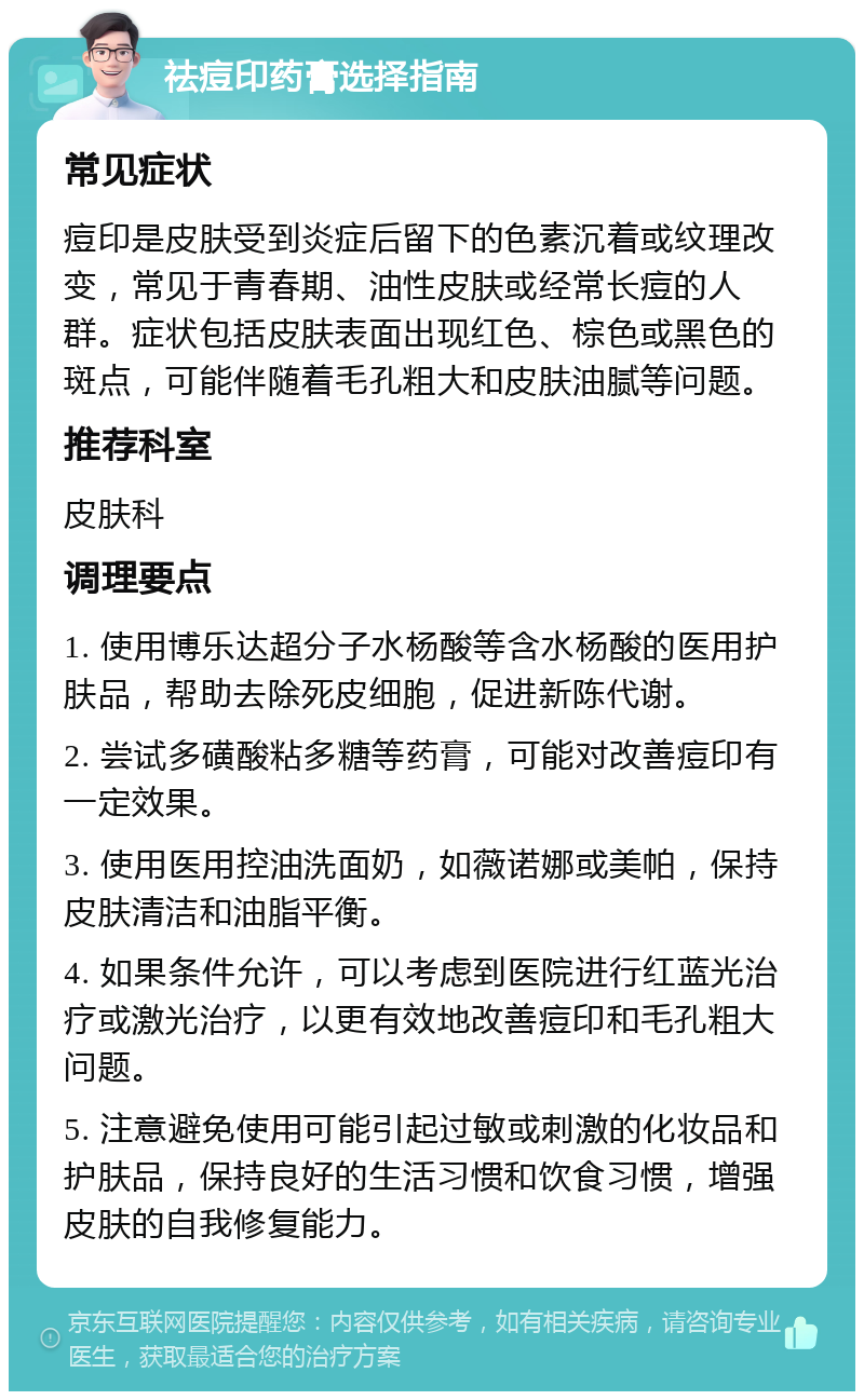 祛痘印药膏选择指南 常见症状 痘印是皮肤受到炎症后留下的色素沉着或纹理改变，常见于青春期、油性皮肤或经常长痘的人群。症状包括皮肤表面出现红色、棕色或黑色的斑点，可能伴随着毛孔粗大和皮肤油腻等问题。 推荐科室 皮肤科 调理要点 1. 使用博乐达超分子水杨酸等含水杨酸的医用护肤品，帮助去除死皮细胞，促进新陈代谢。 2. 尝试多磺酸粘多糖等药膏，可能对改善痘印有一定效果。 3. 使用医用控油洗面奶，如薇诺娜或美帕，保持皮肤清洁和油脂平衡。 4. 如果条件允许，可以考虑到医院进行红蓝光治疗或激光治疗，以更有效地改善痘印和毛孔粗大问题。 5. 注意避免使用可能引起过敏或刺激的化妆品和护肤品，保持良好的生活习惯和饮食习惯，增强皮肤的自我修复能力。